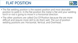 FLAT POSITION
• The flat welding position is the easiest position and most desirable
position to weld in. In the flat position the metal is flat and your welding
torch or rod is going to move in a horizontal direction.
• The other positions are called Out Of Position because the are more
difficult and require more skill to do them well. The out of position
welding positions are: Horizontal, Vertical, and Overhead.
 