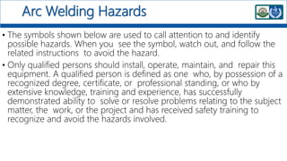 Arc Welding Hazards
• The symbols shown below are used to call attention to and identify
possible hazards. When you see the symbol, watch out, and follow the
related instructions to avoid the hazard.
• Only qualified persons should install, operate, maintain, and repair this
equipment. A qualified person is defined as one who, by possession of a
recognized degree, certificate, or professional standing, or who by
extensive knowledge, training and experience, has successfully
demonstrated ability to solve or resolve problems relating to the subject
matter, the work, or the project and has received safety training to
recognize and avoid the hazards involved.
 