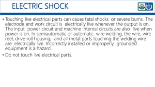 ELECTRIC SHOCK
• Touching live electrical parts can cause fatal shocks or severe burns. The
electrode and work circuit is electrically live whenever the output is on.
The input power circuit and machine internal circuits are also live when
power is on. In semiautomatic or automatic wire welding, the wire, wire
reel, drive roll housing, and all metal parts touching the welding wire
are electrically live. Incorrectly installed or improperly grounded
equipment is a hazard.
• Do not touch live electrical parts.
 