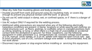 • Wear dry, hole-free insulating gloves and body protection.
• Insulate yourself from work and ground using dry insulating mats or covers big
enough to prevent any physical contact with the work or ground.
• Do not use AC weld output in damp, wet, or confined spaces, or if there is a danger of
falling.
• Use AC output ONLY if required for the welding process.
• Additional safety precautions are required when any of the following electrically
hazardous conditions are present: in damp locations or while wearing wet clothing; on
metal structures such as floors, gratings, or scaffolds; when in cramped positions such
as sitting, kneeling, or lying; or when there is a high risk of unavoidable or accidental
contact with the workpiece or ground. For these conditions, use the following
equipment in order presented: 1) a semiautomatic DC constant voltage (wire) welder,
2) a DC manual (stick) welder, or 3) an AC welder with reduced open-circuit volt- age.
In most situations, use of a DC, constant voltage wire welder is recommended. And, do
not work alone!
• Disconnect input power or stop engine before installing or servicing this equipment.
 
