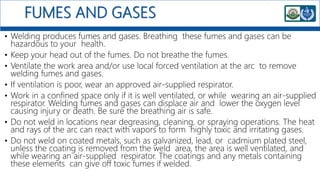 FUMES AND GASES
• Welding produces fumes and gases. Breathing these fumes and gases can be
hazardous to your health.
• Keep your head out of the fumes. Do not breathe the fumes.
• Ventilate the work area and/or use local forced ventilation at the arc to remove
welding fumes and gases.
• If ventilation is poor, wear an approved air-supplied respirator.
• Work in a confined space only if it is well ventilated, or while wearing an air-supplied
respirator. Welding fumes and gases can displace air and lower the oxygen level
causing injury or death. Be sure the breathing air is safe.
• Do not weld in locations near degreasing, cleaning, or spraying operations. The heat
and rays of the arc can react with vapors to form highly toxic and irritating gases.
• Do not weld on coated metals, such as galvanized, lead, or cadmium plated steel,
unless the coating is removed from the weld area, the area is well ventilated, and
while wearing an air-supplied respirator. The coatings and any metals containing
these elements can give off toxic fumes if welded.
 