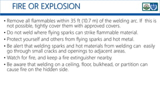 FIRE OR EXPLOSION
• Remove all flammables within 35 ft (10.7 m) of the welding arc. If this is
not possible, tightly cover them with approved covers.
• Do not weld where flying sparks can strike flammable material.
• Protect yourself and others from flying sparks and hot metal.
• Be alert that welding sparks and hot materials from welding can easily
go through small cracks and openings to adjacent areas.
• Watch for fire, and keep a fire extinguisher nearby.
• Be aware that welding on a ceiling, floor, bulkhead, or partition can
cause fire on the hidden side.
 