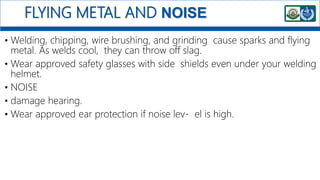 FLYING METAL AND NOISE
• Welding, chipping, wire brushing, and grinding cause sparks and flying
metal. As welds cool, they can throw off slag.
• Wear approved safety glasses with side shields even under your welding
helmet.
• NOISE
• damage hearing.
• Wear approved ear protection if noise lev- el is high.
 