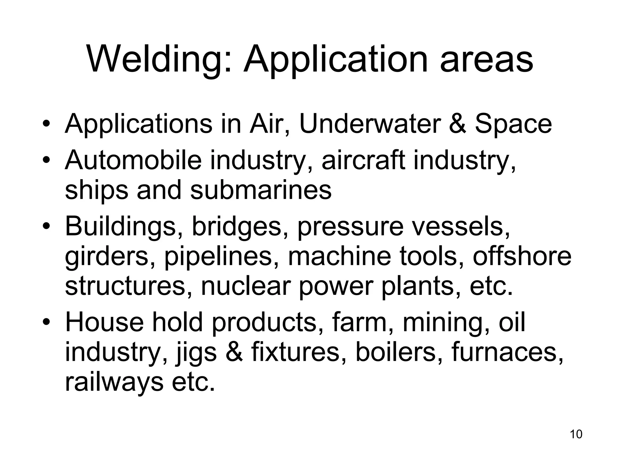 10 
Welding: Application areas 
• 
Applications in Air, Underwater & Space 
• 
Automobile industry, aircraft industry, ships and submarines 
• 
Buildings, bridges, pressure vessels, girders, pipelines, machine tools, offshore structures, nuclear power plants, etc. 
• 
House hold products, farm, mining, oil industry, jigs & fixtures, boilers, furnaces, railways etc.  