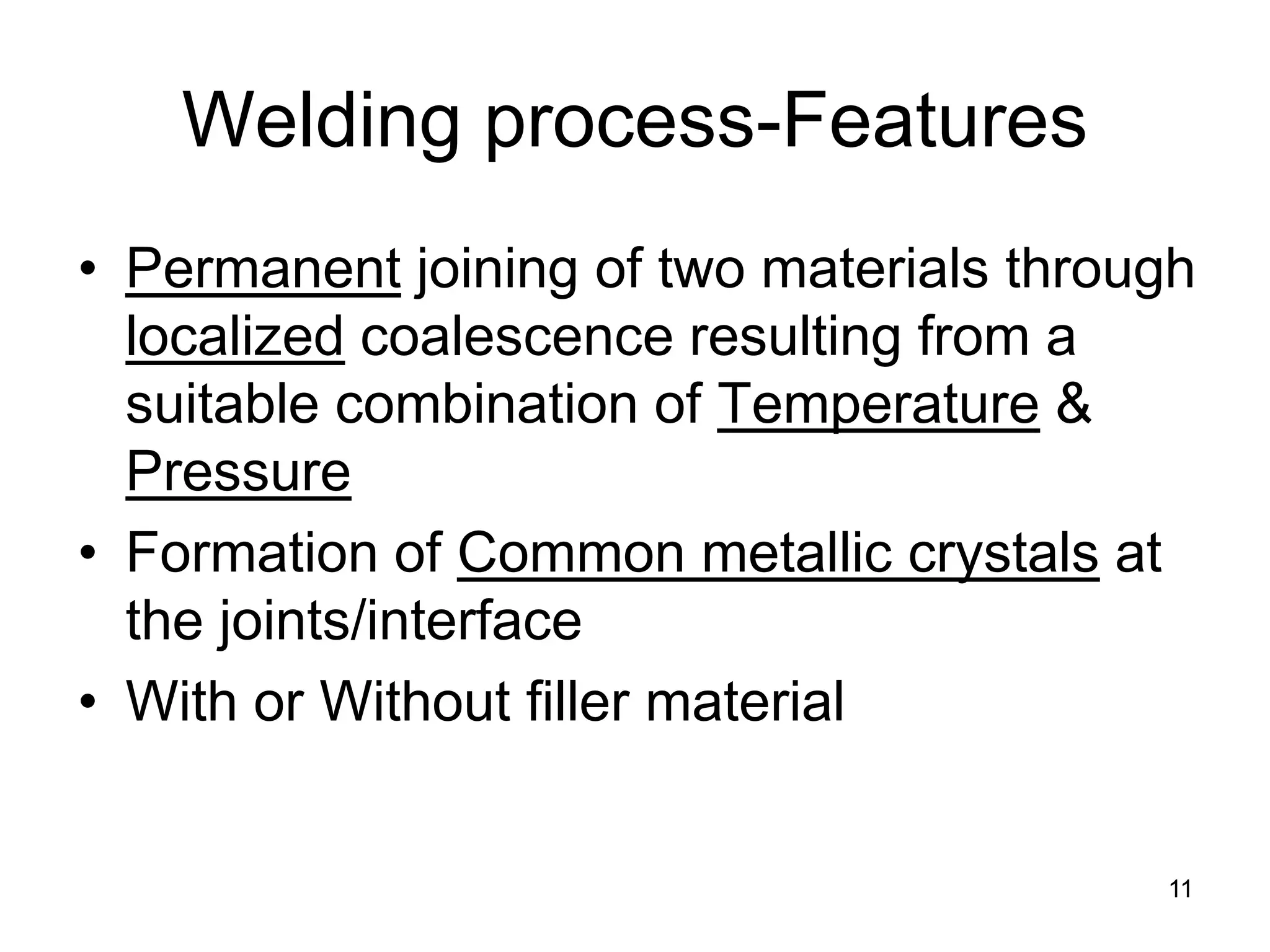 11 
Welding process-Features 
• 
Permanent joining of two materials through localized coalescence resulting from a suitable combination of Temperature & Pressure 
• 
Formation of Common metallic crystals at the joints/interface 
• 
With or Without filler material  