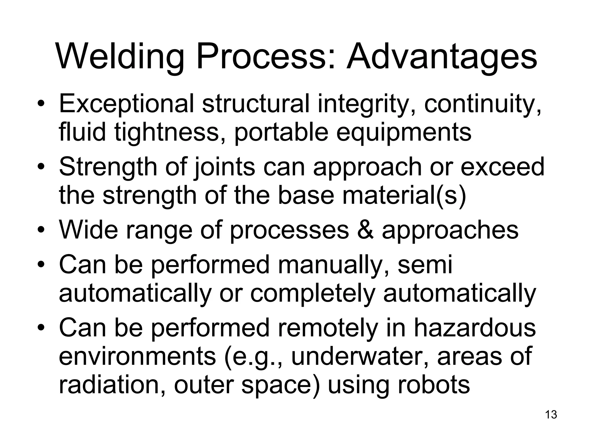 13 
Welding Process: Advantages 
• 
Exceptional structural integrity, continuity, fluid tightness, portable equipments 
• 
Strength of joints can approach or exceed the strength of the base material(s) 
• 
Wide range of processes & approaches 
• 
Can be performed manually, semi automatically or completely automatically 
• 
Can be performed remotely in hazardous environments (e.g., underwater, areas of radiation, outer space) using robots  
