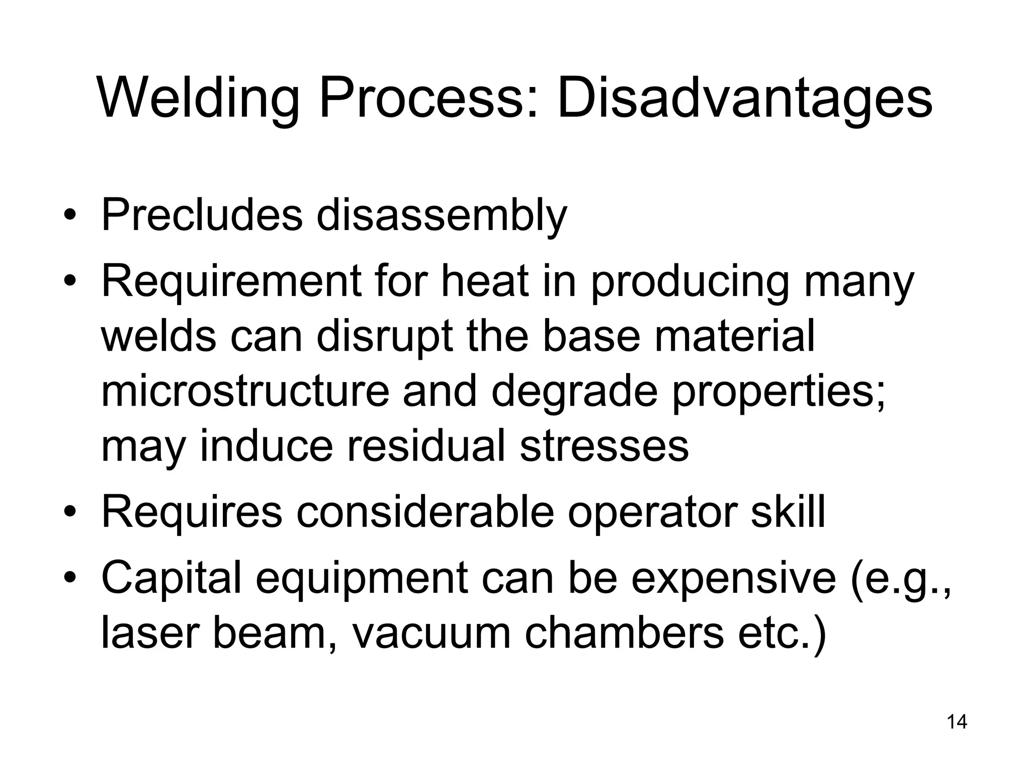14 
Welding Process: Disadvantages 
• 
Precludes disassembly 
• 
Requirement for heat in producing many welds can disrupt the base material microstructure and degrade properties; may induce residual stresses 
• 
Requires considerable operator skill 
• 
Capital equipment can be expensive (e.g., laser beam, vacuum chambers etc.)  