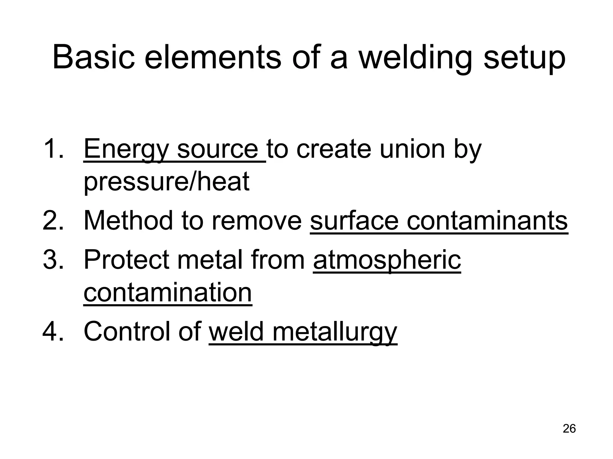 26 
Basic elements of a welding setup 
1. 
Energy source to create union by pressure/heat 
2. 
Method to remove surface contaminants 
3. 
Protect metal from atmospheric contamination 
4. 
Control of weld metallurgy  