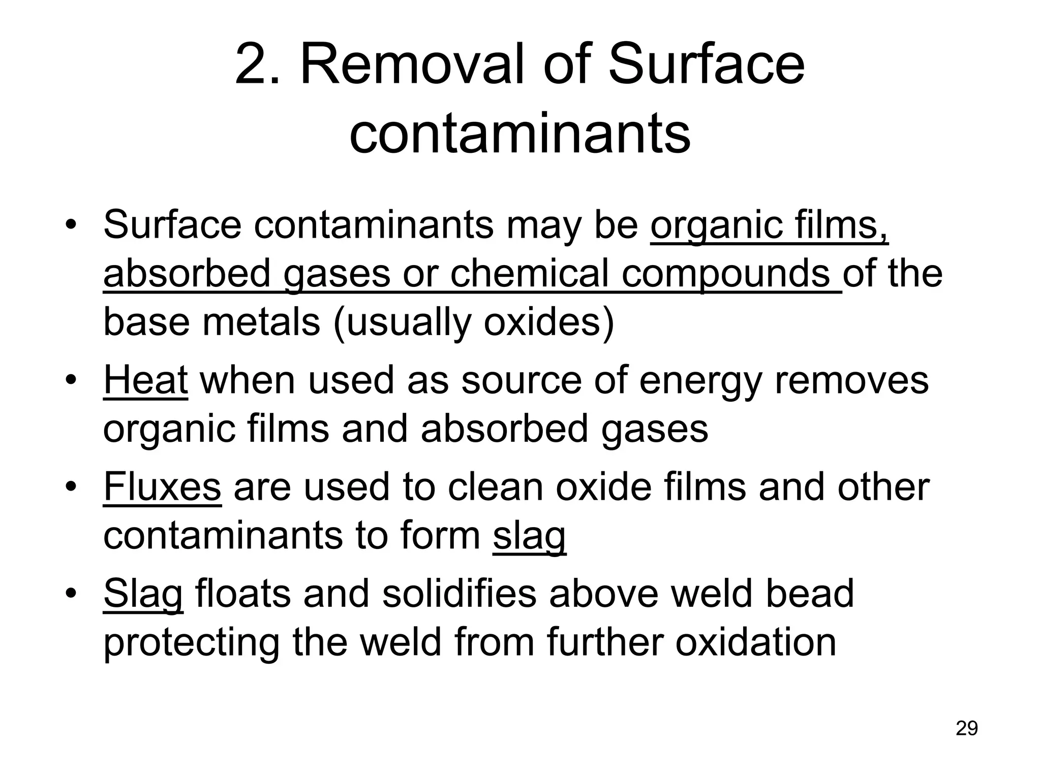 29 
2. Removal of Surface contaminants 
• 
Surface contaminants may be organic films, absorbed gases or chemical compounds of the base metals (usually oxides) 
• 
Heat when used as source of energy removes organic films and absorbed gases 
• 
Fluxes are used to clean oxide films and other contaminants to form slag 
• 
Slag floats and solidifies above weld bead protecting the weld from further oxidation  