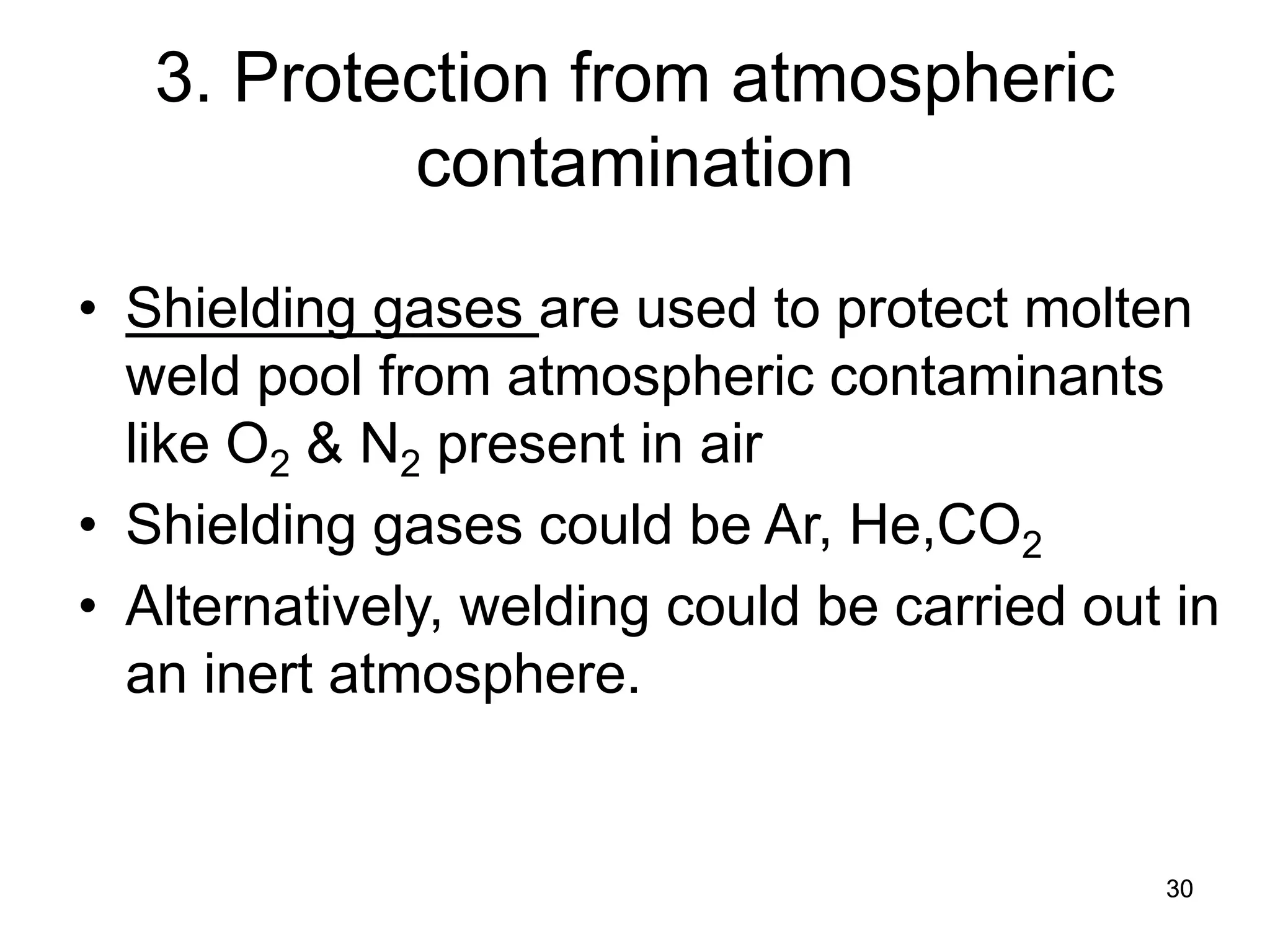 30 
3. Protection from atmospheric contamination 
• 
Shielding gases are used to protect molten weld pool from atmospheric contaminants like O2 & N2 present in air 
• 
Shielding gases could be Ar, He,CO2 
• 
Alternatively, welding could be carried out in an inert atmosphere.  