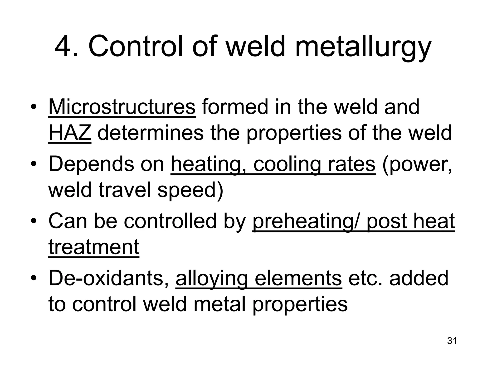 31 
4. Control of weld metallurgy 
• 
Microstructures formed in the weld and HAZ determines the properties of the weld 
• 
Depends on heating, cooling rates (power, weld travel speed) 
• 
Can be controlled by preheating/ post heat treatment 
• 
De-oxidants, alloying elements etc. added to control weld metal properties  
