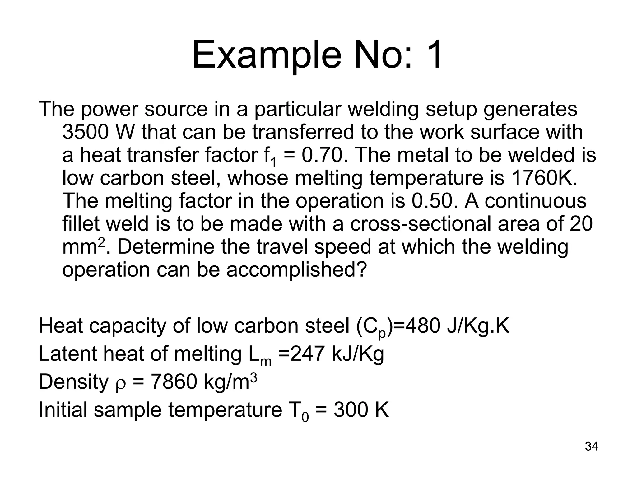 34 
Example No: 1 
The power source in a particular welding setup generates 3500 W that can be transferred to the work surface with a heat transfer factor f1 = 0.70. The metal to be welded is low carbon steel, whose melting temperature is 1760K. The melting factor in the operation is 0.50. A continuous fillet weld is to be made with a cross-sectional area of 20 mm2. Determine the travel speed at which the welding operation can be accomplished? 
Heat capacity of low carbon steel (Cp)=480 J/Kg.K 
Latent heat of melting Lm =247 kJ/Kg 
Density ρ = 7860 kg/m3 
Initial sample temperature T0 = 300 K 
 