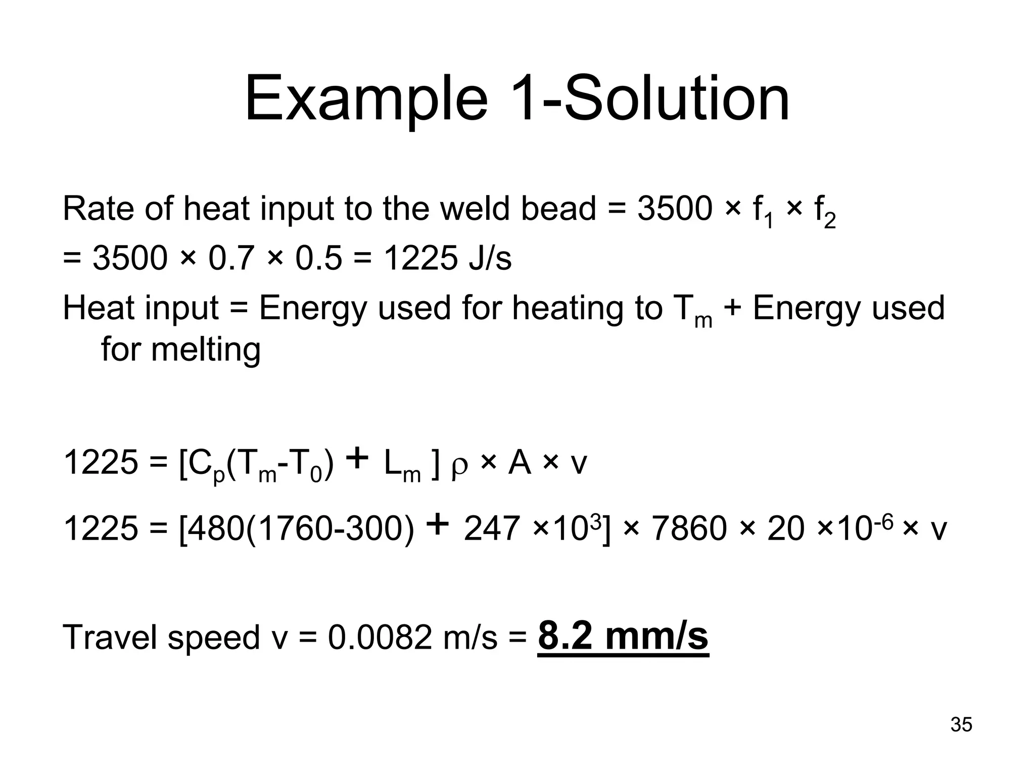 35 
Example 1-Solution 
Rate of heat input to the weld bead = 3500 × f1 × f2 
= 3500 × 0.7 × 0.5 = 1225 J/s 
Heat input = Energy used for heating to Tm + Energy used for melting 
1225 = [Cp(Tm-T0) + Lm ] ρ × A × v 
1225 = [480(1760-300) + 247 ×103] × 7860 × 20 ×10-6 × v 
Travel speed v = 0.0082 m/s = 8.2 mm/s 
 
