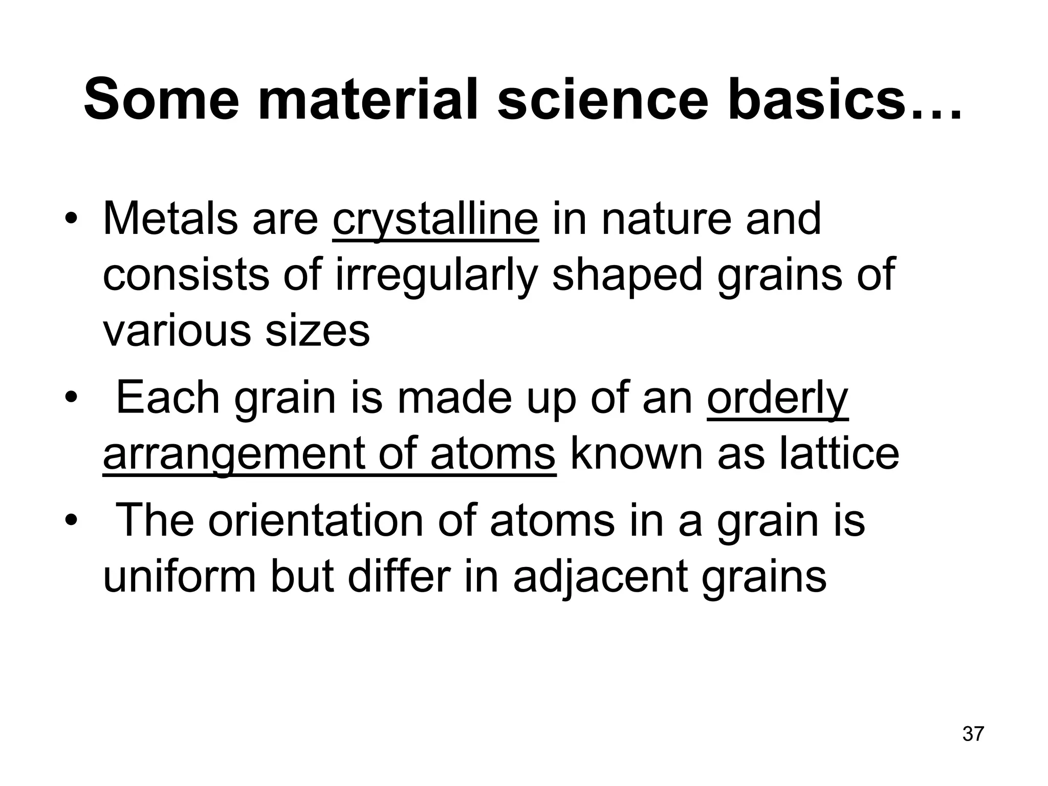 37 
Some material science basics… 
• 
Metals are crystalline in nature and consists of irregularly shaped grains of various sizes 
• 
Each grain is made up of an orderly arrangement of atoms known as lattice 
• 
The orientation of atoms in a grain is uniform but differ in adjacent grains 
 
