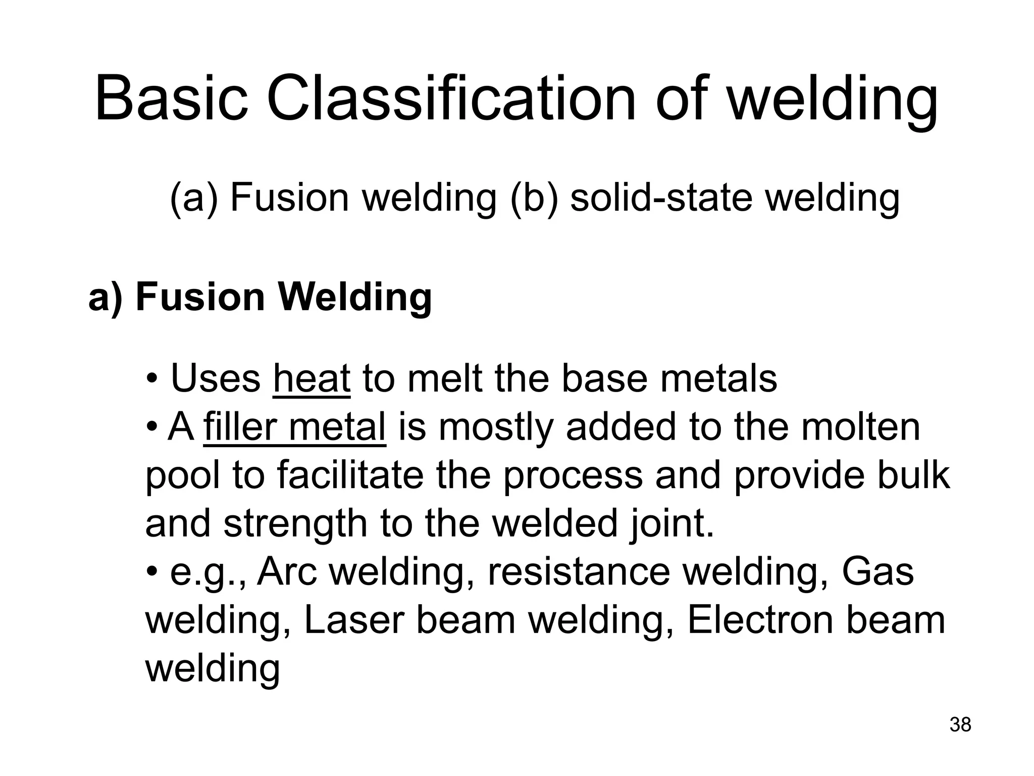 38 
Basic Classification of welding 
(a) Fusion welding (b) solid-state welding 
• 
Uses heat to melt the base metals 
• 
A filler metal is mostly added to the molten pool to facilitate the process and provide bulk and strength to the welded joint. 
• 
e.g., Arc welding, resistance welding, Gas welding, Laser beam welding, Electron beam welding 
a) Fusion Welding  