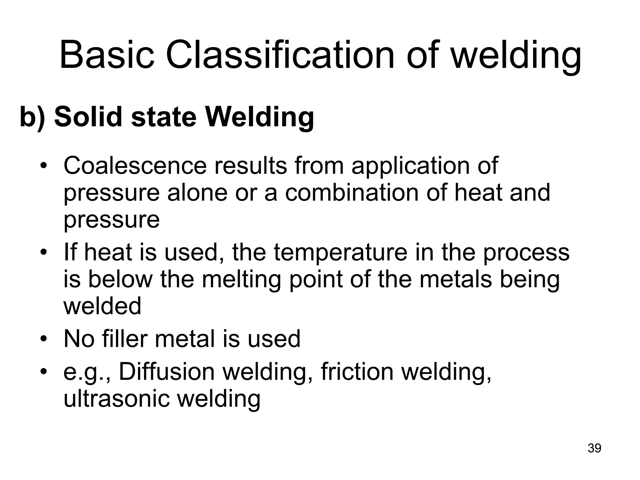 39 
• 
Coalescence results from application of pressure alone or a combination of heat and pressure 
• 
If heat is used, the temperature in the process is below the melting point of the metals being welded 
• 
No filler metal is used 
• 
e.g., Diffusion welding, friction welding, ultrasonic welding 
Basic Classification of welding 
b) Solid state Welding  