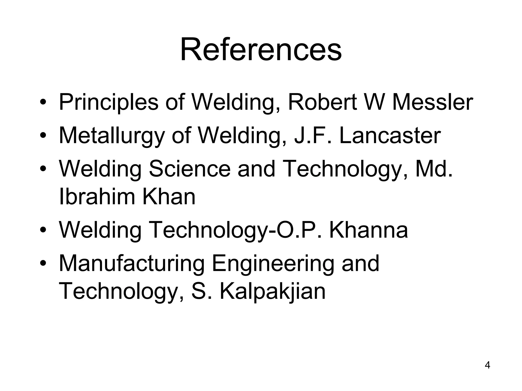 References 
• 
Principles of Welding, Robert W Messler 
• 
Metallurgy of Welding, J.F. Lancaster 
• 
Welding Science and Technology, Md. Ibrahim Khan 
• 
Welding Technology-O.P. Khanna 
• 
Manufacturing Engineering and Technology, S. Kalpakjian 
4 
 
