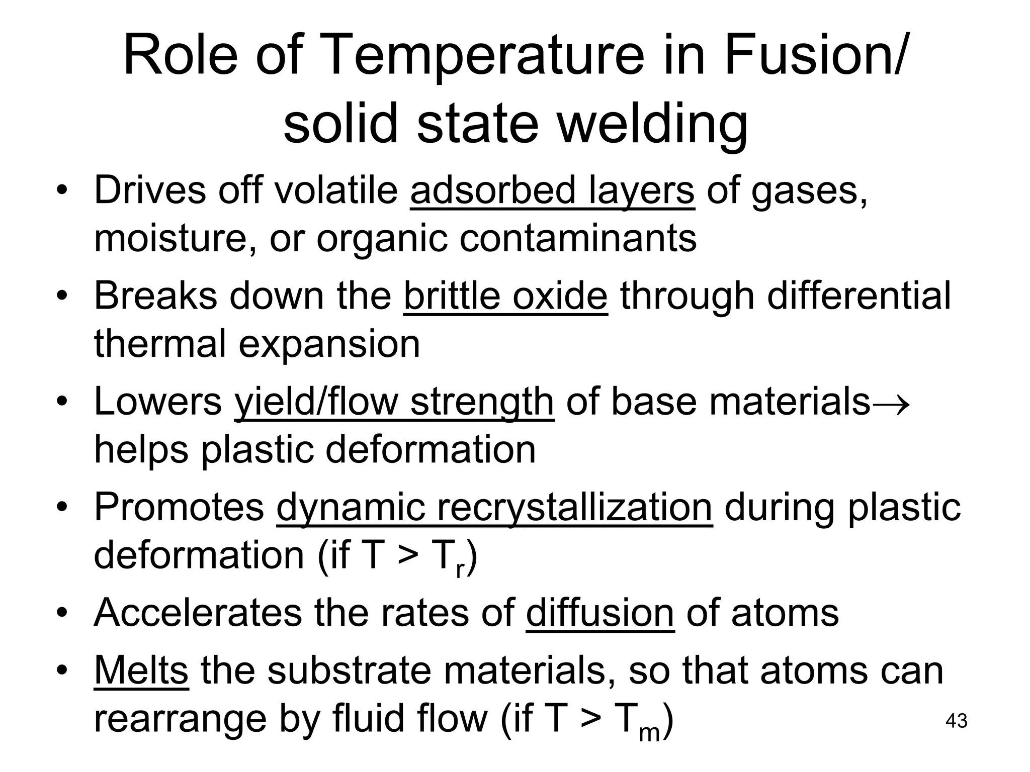 Role of Temperature in Fusion/ solid state welding 
• 
Drives off volatile adsorbed layers of gases, moisture, or organic contaminants 
• 
Breaks down the brittle oxide through differential thermal expansion 
• 
Lowers yield/flow strength of base materials→ helps plastic deformation 
• 
Promotes dynamic recrystallization during plastic deformation (if T > Tr) 
• 
Accelerates the rates of diffusion of atoms 
• 
Melts the substrate materials, so that atoms can rearrange by fluid flow (if T > Tm) 
43  