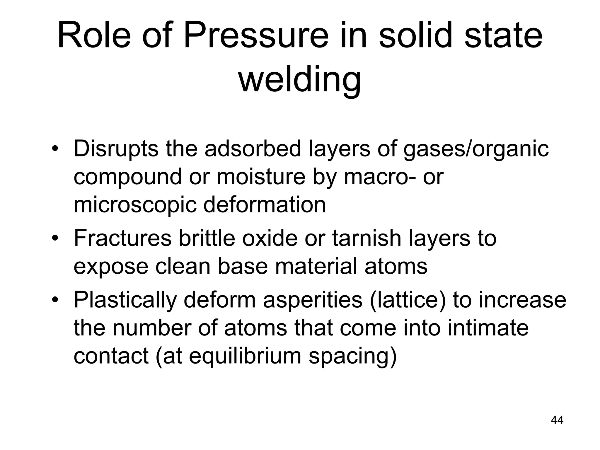44 
Role of Pressure in solid state welding 
• 
Disrupts the adsorbed layers of gases/organic compound or moisture by macro- or microscopic deformation 
• 
Fractures brittle oxide or tarnish layers to expose clean base material atoms 
• 
Plastically deform asperities (lattice) to increase the number of atoms that come into intimate contact (at equilibrium spacing) 
 