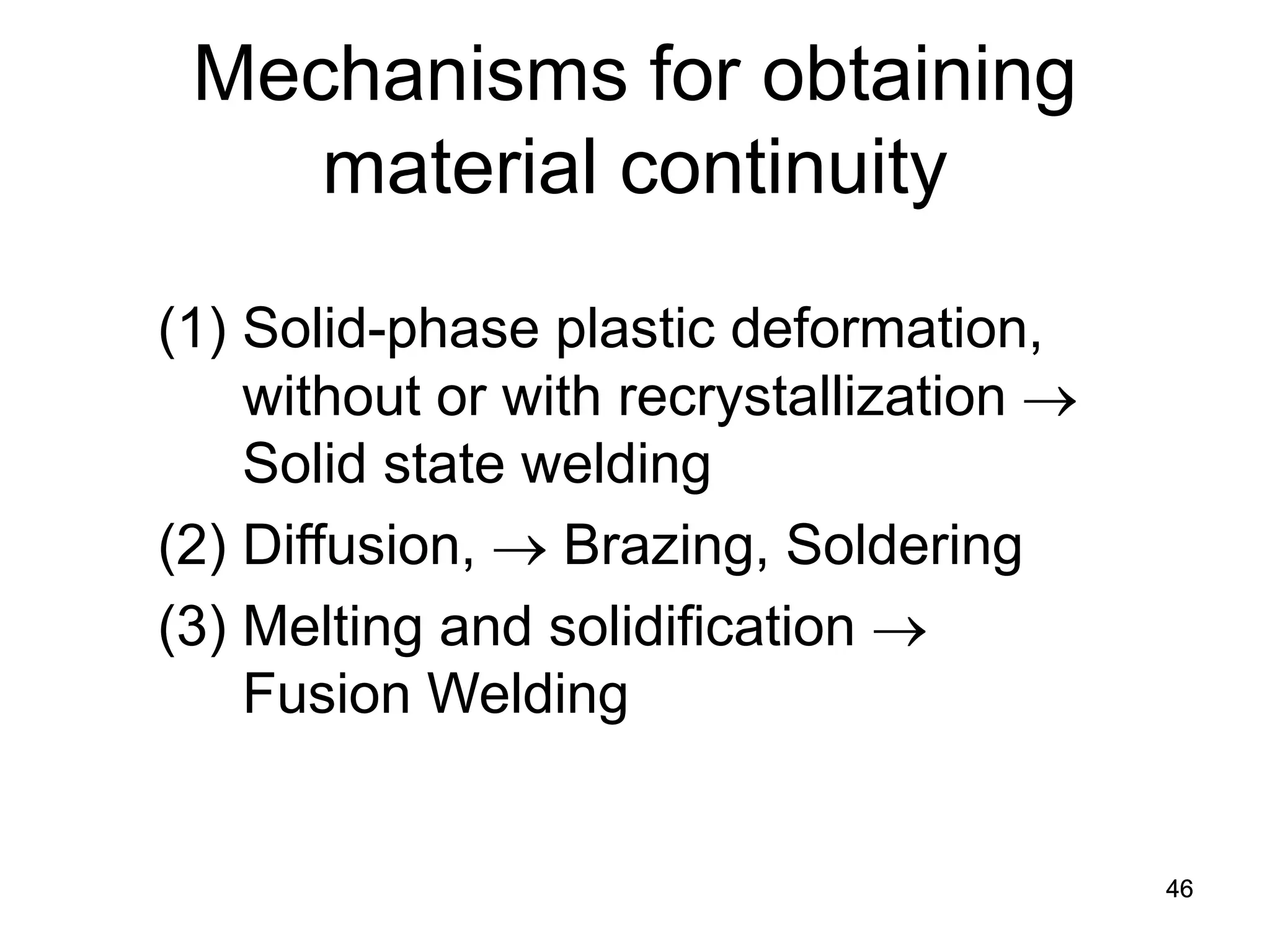 46 
Mechanisms for obtaining material continuity 
(1) 
Solid-phase plastic deformation, without or with recrystallization → Solid state welding 
(2) 
Diffusion, → Brazing, Soldering 
(3) 
Melting and solidification → Fusion Welding 
 