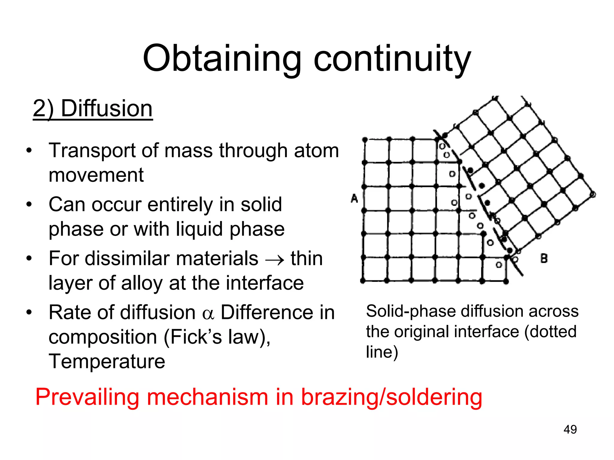 49 
Obtaining continuity 
2) Diffusion 
Solid-phase diffusion across the original interface (dotted line) 
• 
Transport of mass through atom movement 
• 
Can occur entirely in solid phase or with liquid phase 
• 
For dissimilar materials → thin layer of alloy at the interface 
• 
Rate of diffusion α Difference in composition (Fick’s law), Temperature 
Prevailing mechanism in brazing/soldering  
