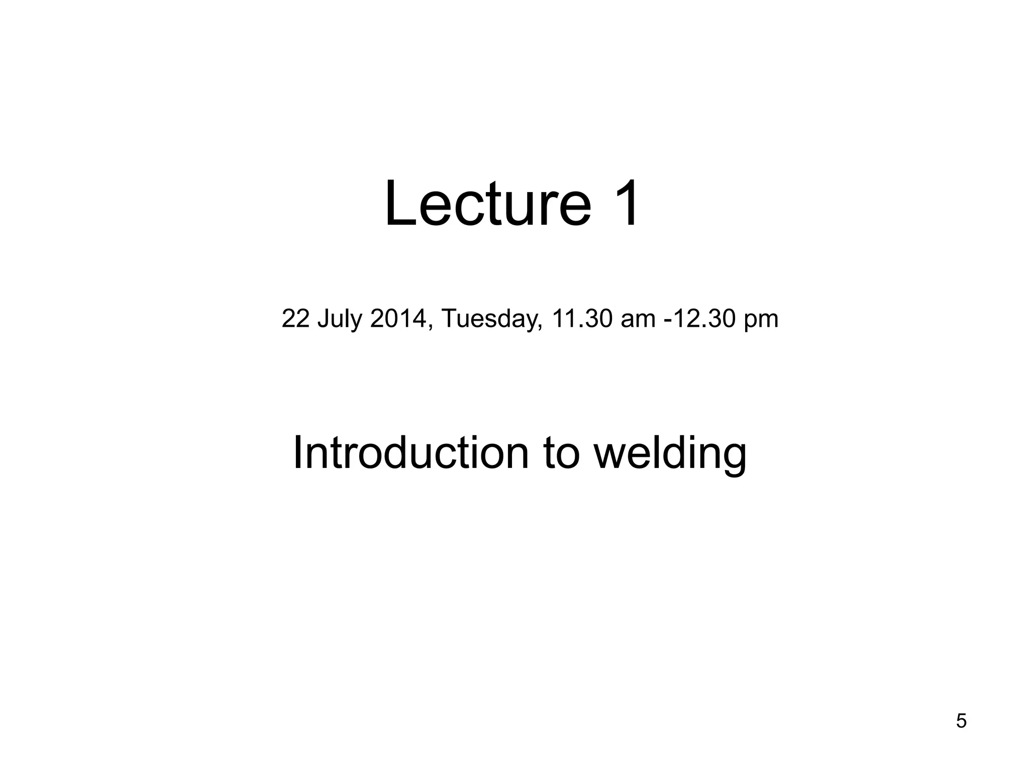 5 
Lecture 1 
Introduction to welding 
22 July 2014, Tuesday, 11.30 am -12.30 pm  