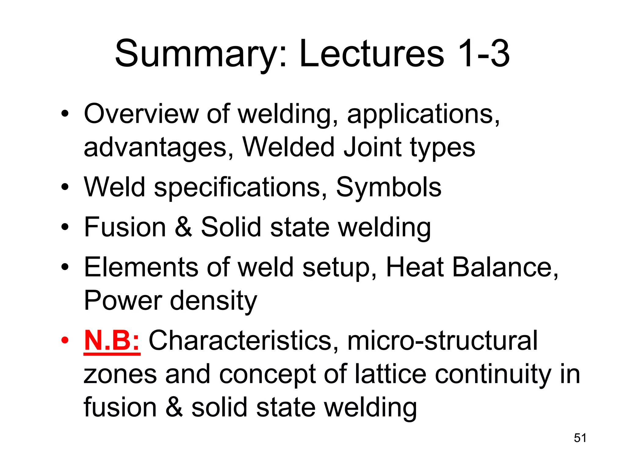 51 
Summary: Lectures 1-3 
• 
Overview of welding, applications, advantages, Welded Joint types 
• 
Weld specifications, Symbols 
• 
Fusion & Solid state welding 
• 
Elements of weld setup, Heat Balance, Power density 
• 
N.B: Characteristics, micro-structural zones and concept of lattice continuity in fusion & solid state welding 
 