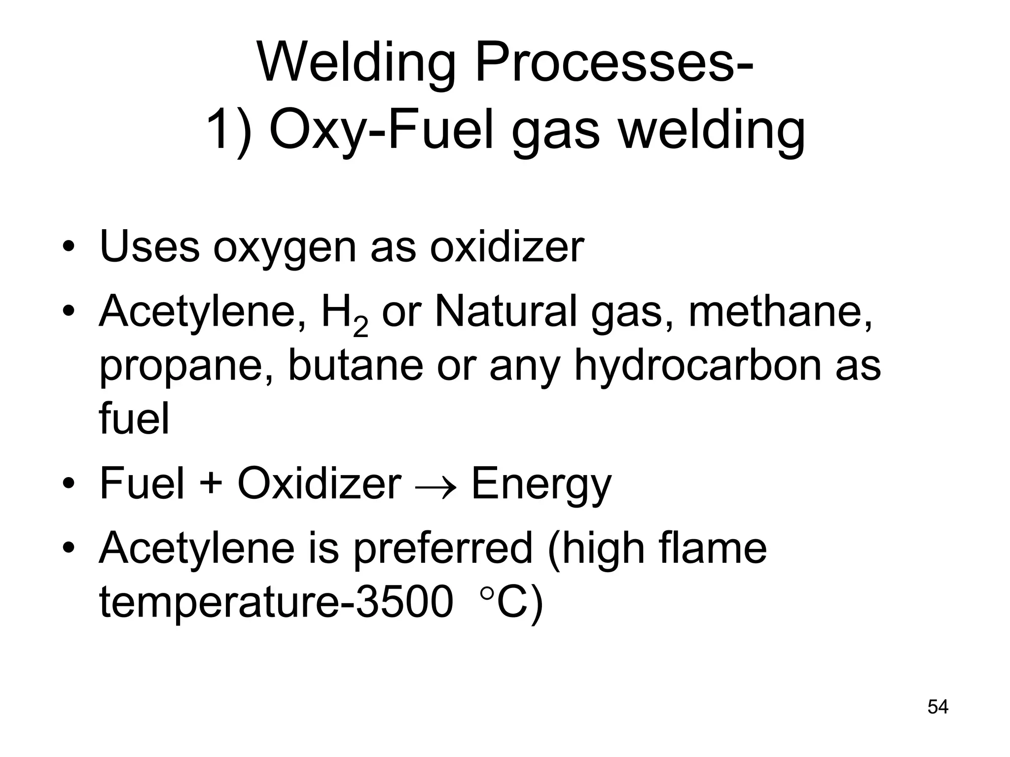 54 
Welding Processes- 1) Oxy-Fuel gas welding 
• 
Uses oxygen as oxidizer 
• 
Acetylene, H2 or Natural gas, methane, propane, butane or any hydrocarbon as fuel 
• 
Fuel + Oxidizer → Energy 
• 
Acetylene is preferred (high flame temperature-3500 °C) 
 