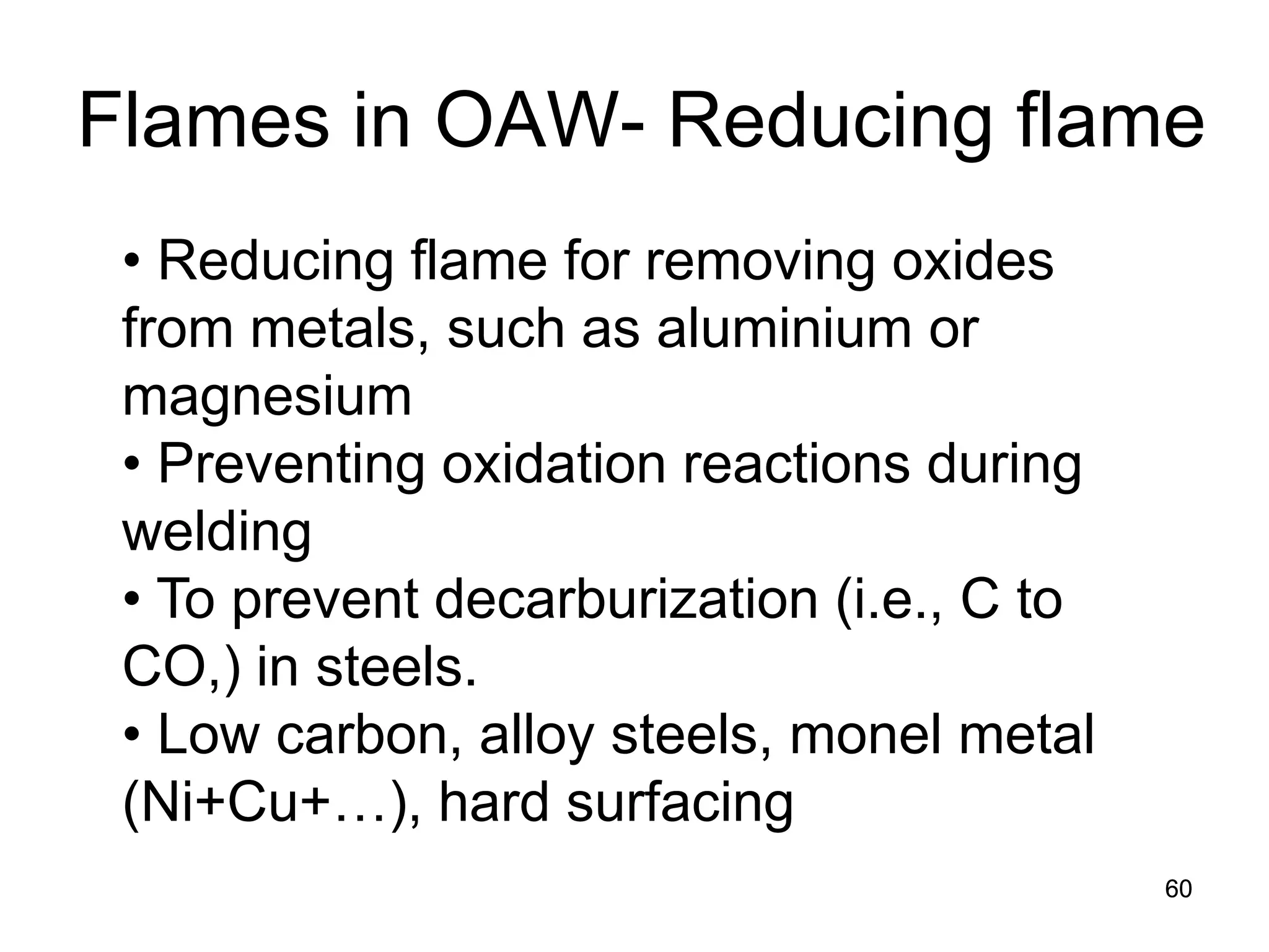 60 
• 
Reducing flame for removing oxides from metals, such as aluminium or magnesium 
• 
Preventing oxidation reactions during welding 
• 
To prevent decarburization (i.e., C to CO,) in steels. 
• 
Low carbon, alloy steels, monel metal (Ni+Cu+…), hard surfacing 
Flames in OAW- Reducing flame 
 