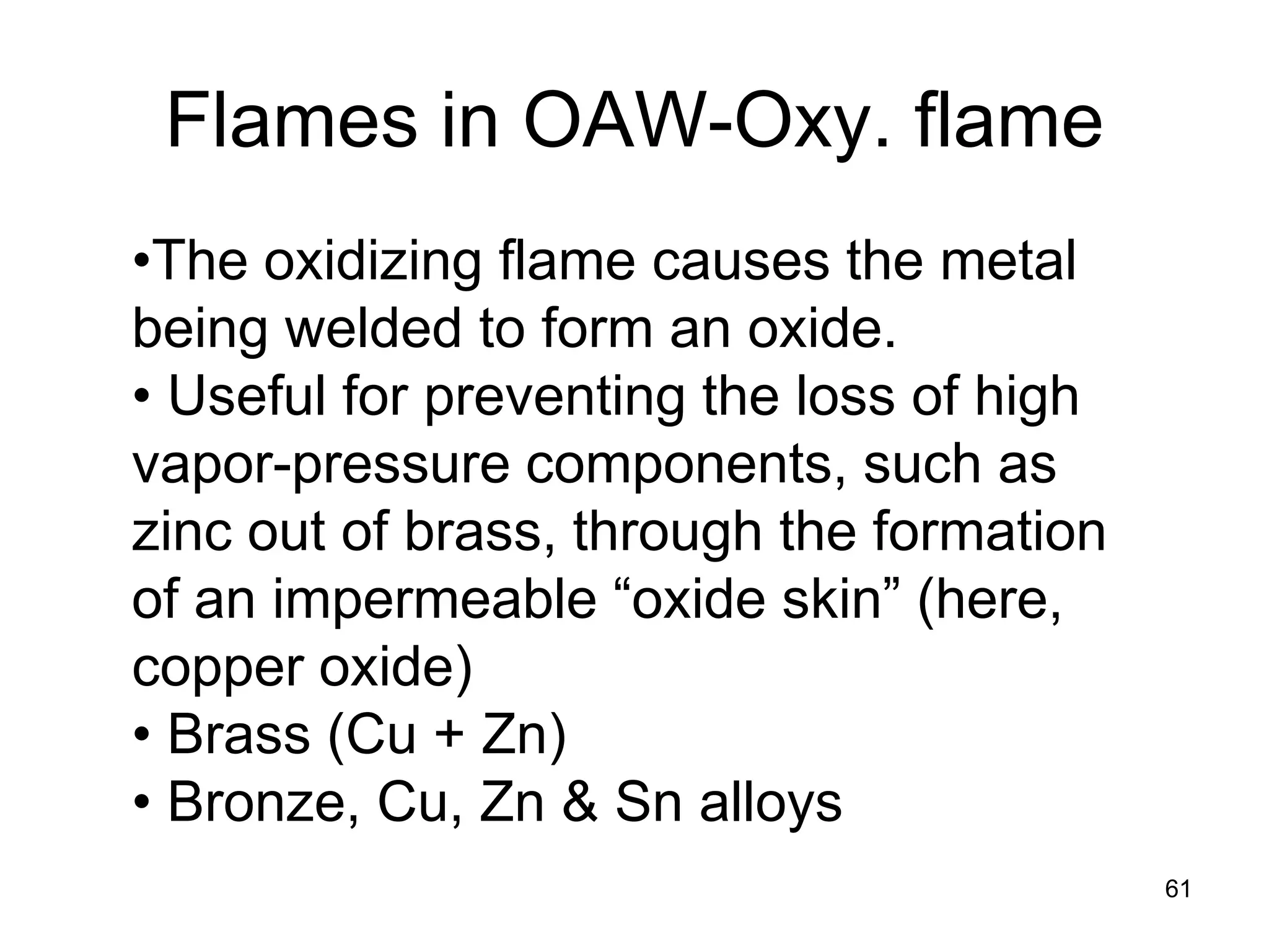 • 
The oxidizing flame causes the metal being welded to form an oxide. 
• 
Useful for preventing the loss of high vapor-pressure components, such as zinc out of brass, through the formation of an impermeable “oxide skin” (here, copper oxide) 
• 
Brass (Cu + Zn) 
• 
Bronze, Cu, Zn & Sn alloys 
Flames in OAW-Oxy. flame 
61 
 