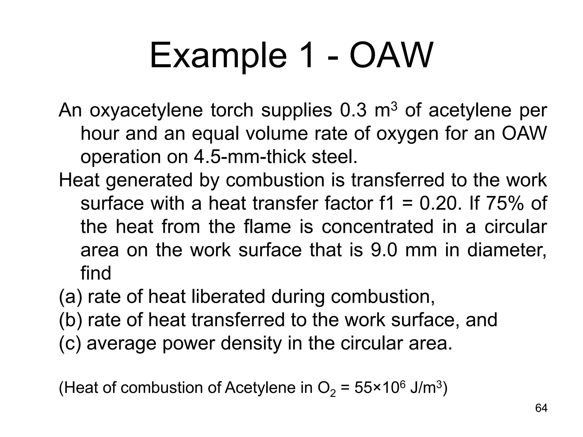 64 
Example 1 - OAW 
An oxyacetylene torch supplies 0.3 m3 of acetylene per hour and an equal volume rate of oxygen for an OAW operation on 4.5-mm-thick steel. Heat generated by combustion is transferred to the work surface with a heat transfer factor f1 = 0.20. If 75% of the heat from the flame is concentrated in a circular area on the work surface that is 9.0 mm in diameter, find (a) rate of heat liberated during combustion, (b) rate of heat transferred to the work surface, and (c) average power density in the circular area. (Heat of combustion of Acetylene in O2 = 55×106 J/m3) 
 