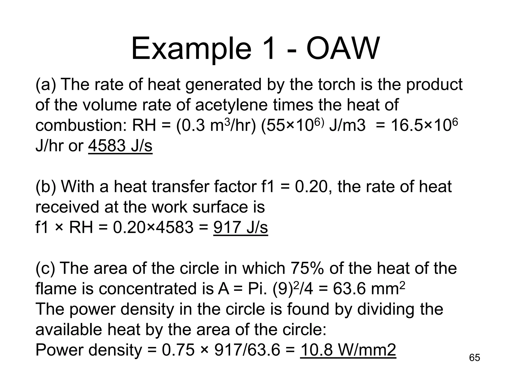 65 
Example 1 - OAW 
(a) The rate of heat generated by the torch is the product of the volume rate of acetylene times the heat of combustion: RH = (0.3 m3/hr) (55×106) J/m3 = 16.5×106 J/hr or 4583 J/s (b) With a heat transfer factor f1 = 0.20, the rate of heat received at the work surface is f1 × RH = 0.20×4583 = 917 J/s (c) The area of the circle in which 75% of the heat of the flame is concentrated is A = Pi. (9)2/4 = 63.6 mm2 The power density in the circle is found by dividing the available heat by the area of the circle: Power density = 0.75 × 917/63.6 = 10.8 W/mm2  