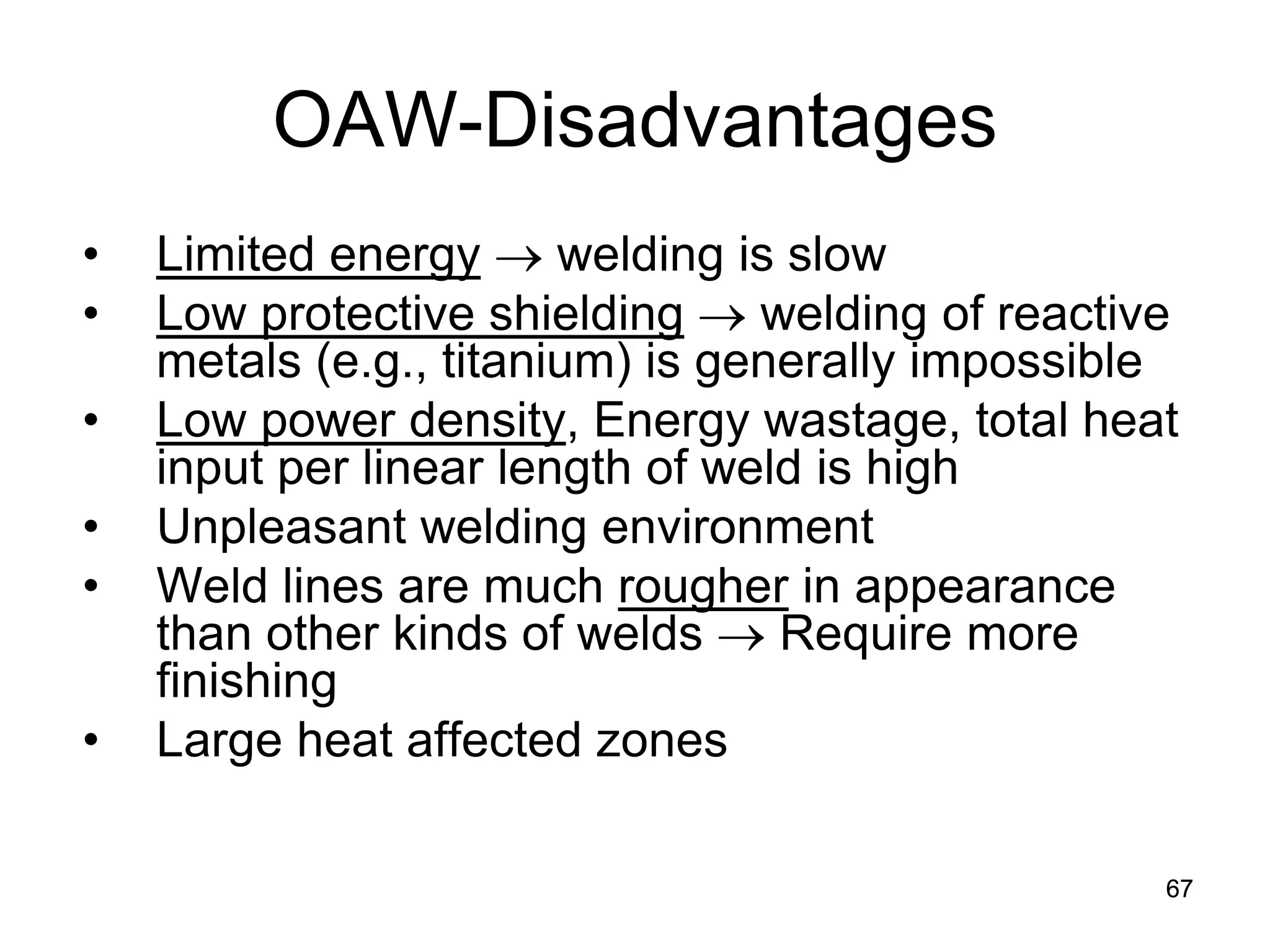 67 
OAW-Disadvantages 
• 
Limited energy → welding is slow 
• 
Low protective shielding → welding of reactive metals (e.g., titanium) is generally impossible 
• 
Low power density, Energy wastage, total heat input per linear length of weld is high 
• 
Unpleasant welding environment 
• 
Weld lines are much rougher in appearance than other kinds of welds → Require more finishing 
• 
Large heat affected zones 
 