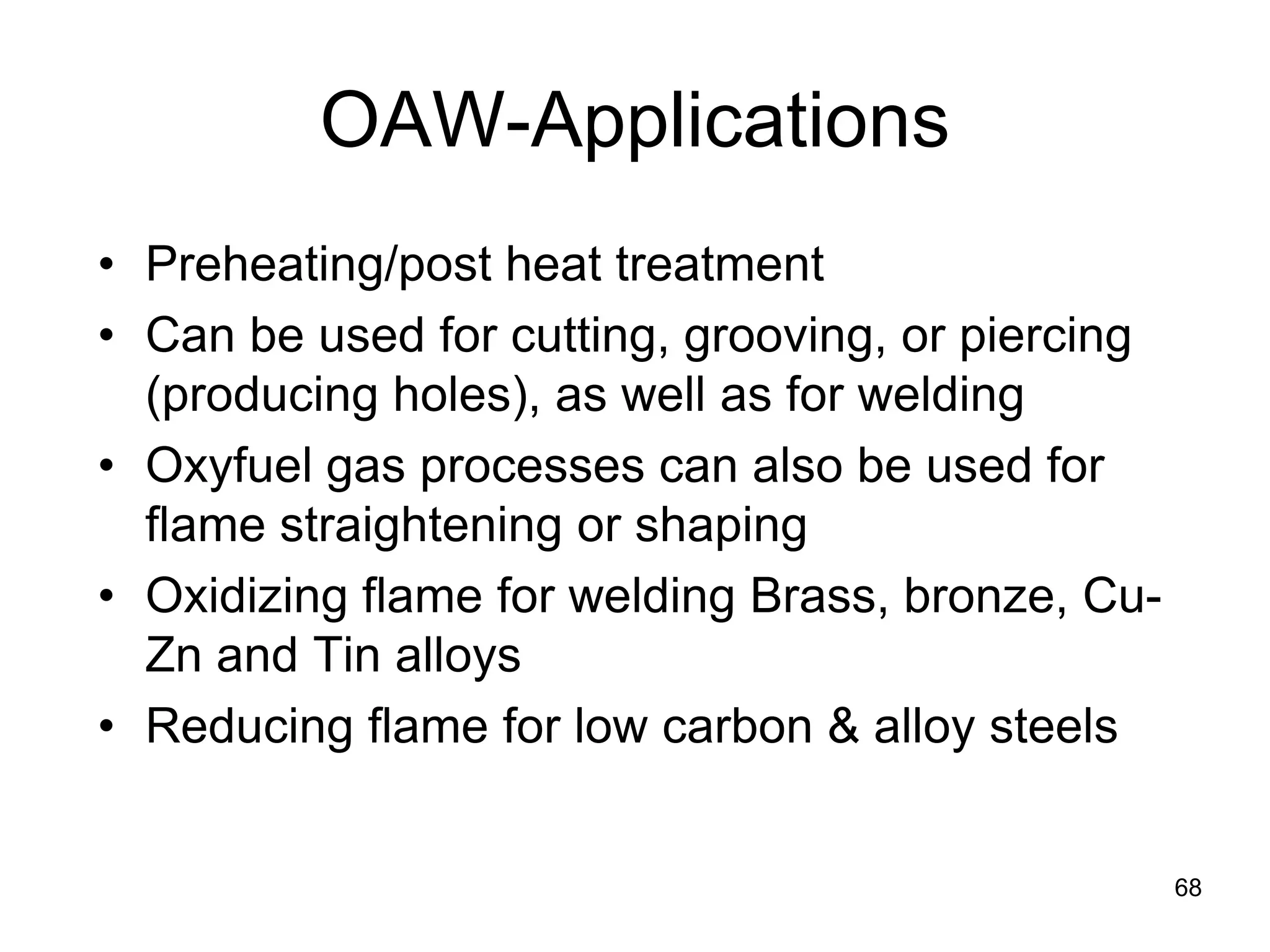 68 
OAW-Applications 
• 
Preheating/post heat treatment 
• 
Can be used for cutting, grooving, or piercing (producing holes), as well as for welding 
• 
Oxyfuel gas processes can also be used for flame straightening or shaping 
• 
Oxidizing flame for welding Brass, bronze, Cu- Zn and Tin alloys 
• 
Reducing flame for low carbon & alloy steels  