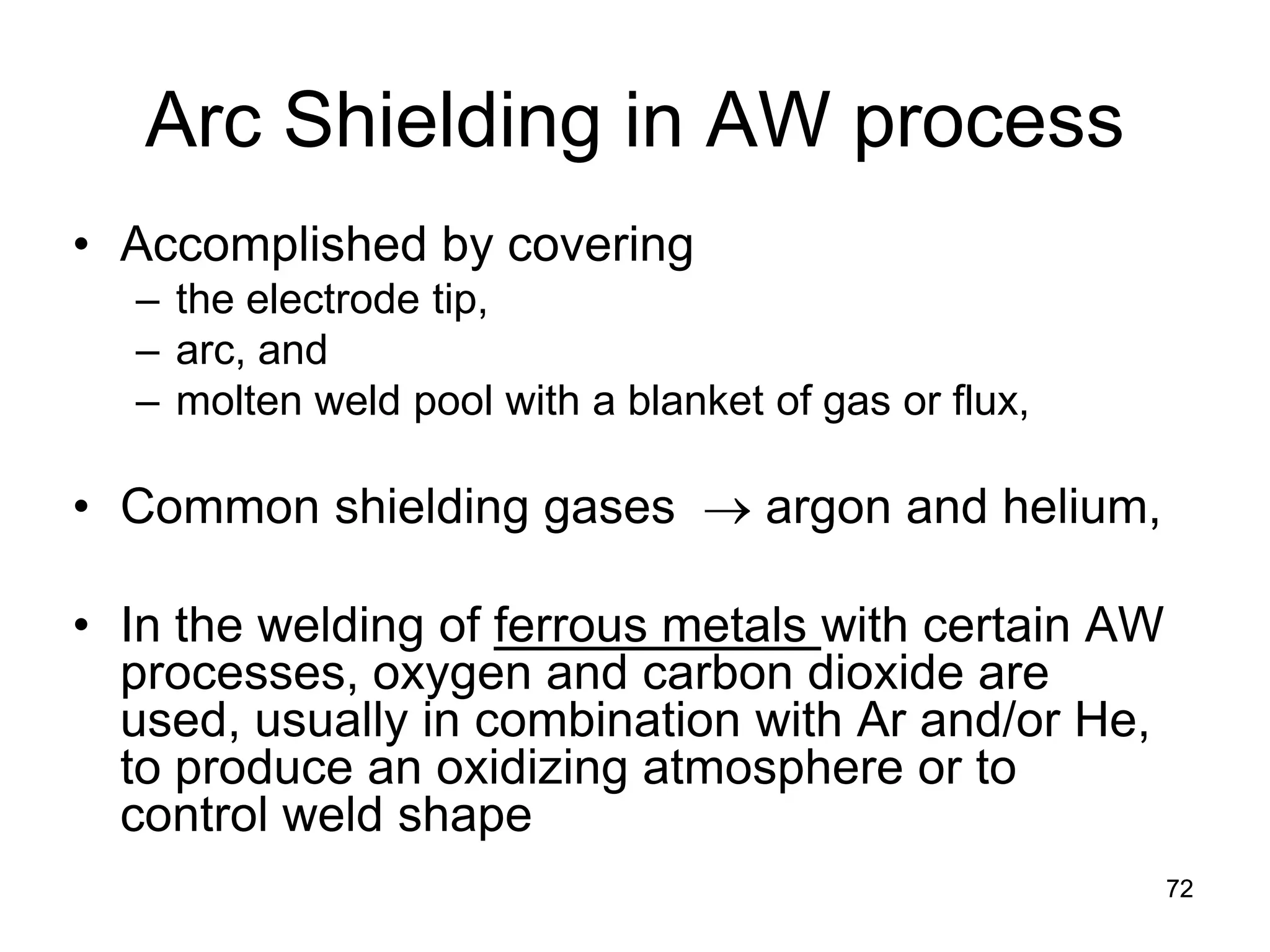 Arc Shielding in AW process 
• 
Accomplished by covering 
– 
the electrode tip, 
– 
arc, and 
– 
molten weld pool with a blanket of gas or flux, 
•Common shielding gases → argon and helium, 
•In the welding of ferrous metals with certain AW processes, oxygen and carbon dioxide are used, usually in combination with Ar and/or He, to produce an oxidizing atmosphere or to control weld shape 
72 
 