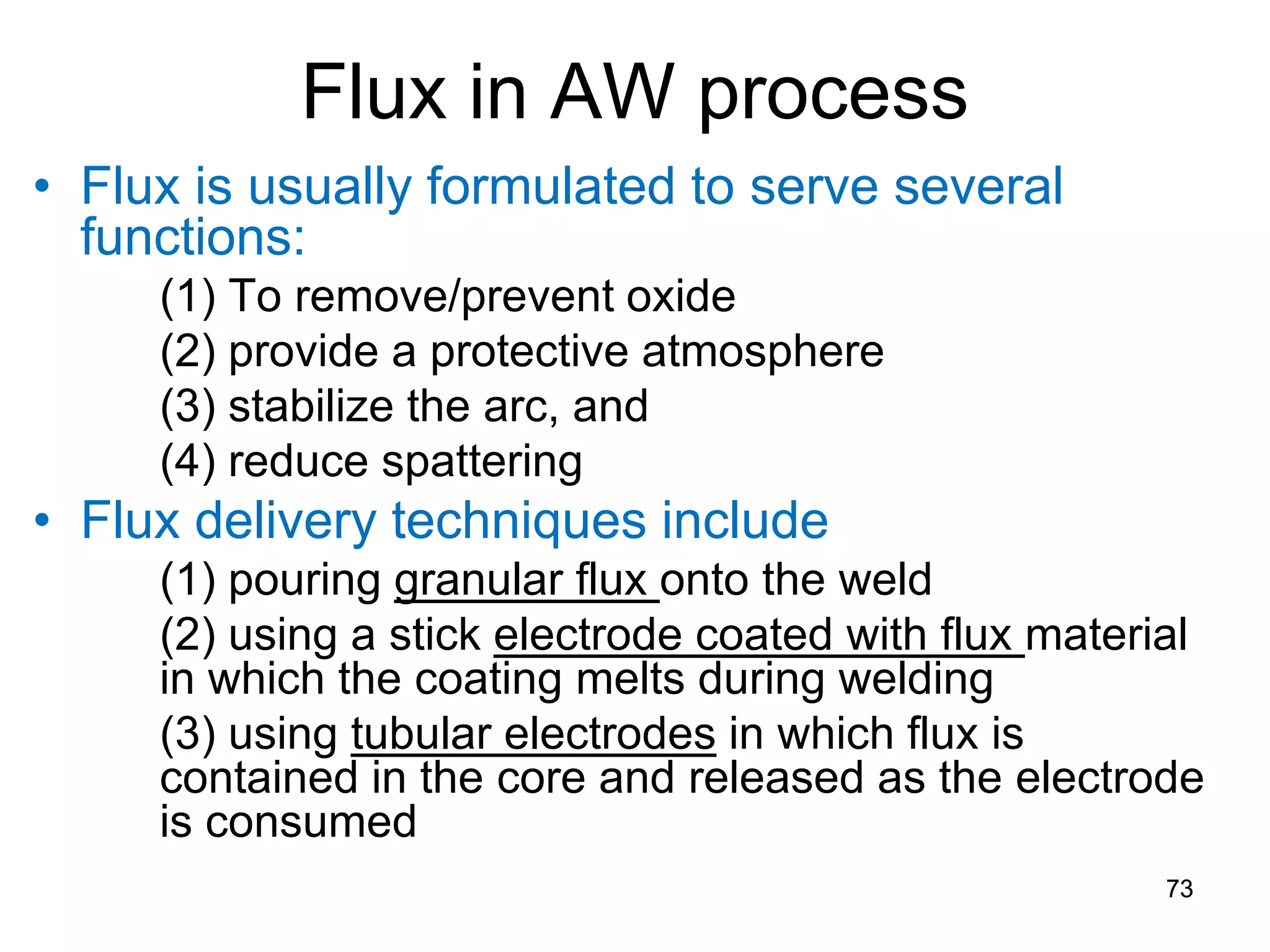 Flux in AW process 
• 
Flux is usually formulated to serve several functions: 
(1) To remove/prevent oxide 
(2) provide a protective atmosphere 
(3) stabilize the arc, and 
(4) reduce spattering 
• 
Flux delivery techniques include 
(1) pouring granular flux onto the weld 
(2) using a stick electrode coated with flux material in which the coating melts during welding 
(3) using tubular electrodes in which flux is contained in the core and released as the electrode is consumed 
73 
 