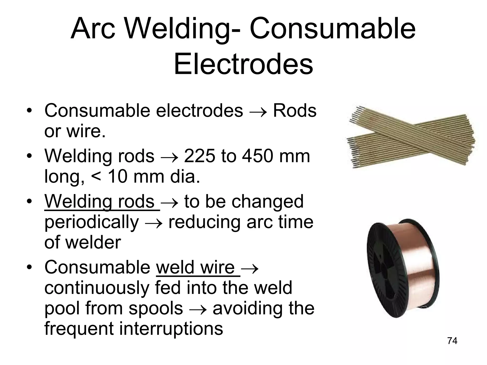 Arc Welding- Consumable Electrodes 
• 
Consumable electrodes → Rods or wire. 
• 
Welding rods → 225 to 450 mm long, < 10 mm dia. 
• 
Welding rods → to be changed periodically → reducing arc time of welder 
• 
Consumable weld wire → continuously fed into the weld pool from spools → avoiding the frequent interruptions 
74 
 