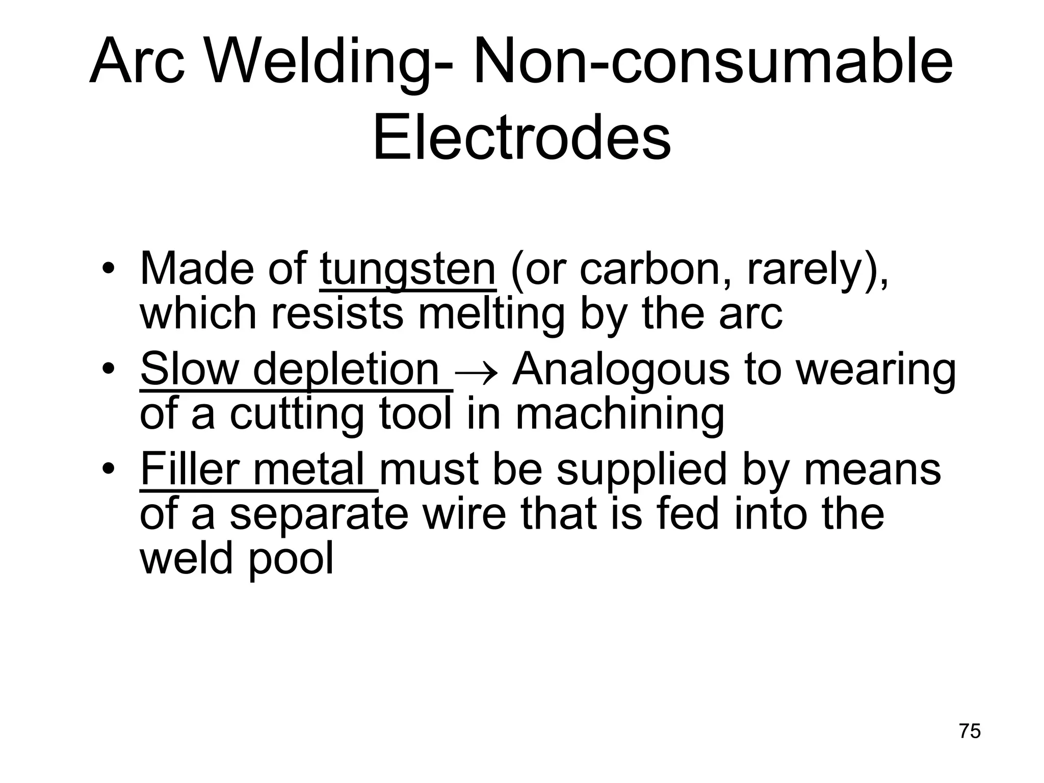 Arc Welding- Non-consumable Electrodes 
• 
Made of tungsten (or carbon, rarely), which resists melting by the arc 
• 
Slow depletion → Analogous to wearing of a cutting tool in machining 
• 
Filler metal must be supplied by means of a separate wire that is fed into the weld pool 
75 
 