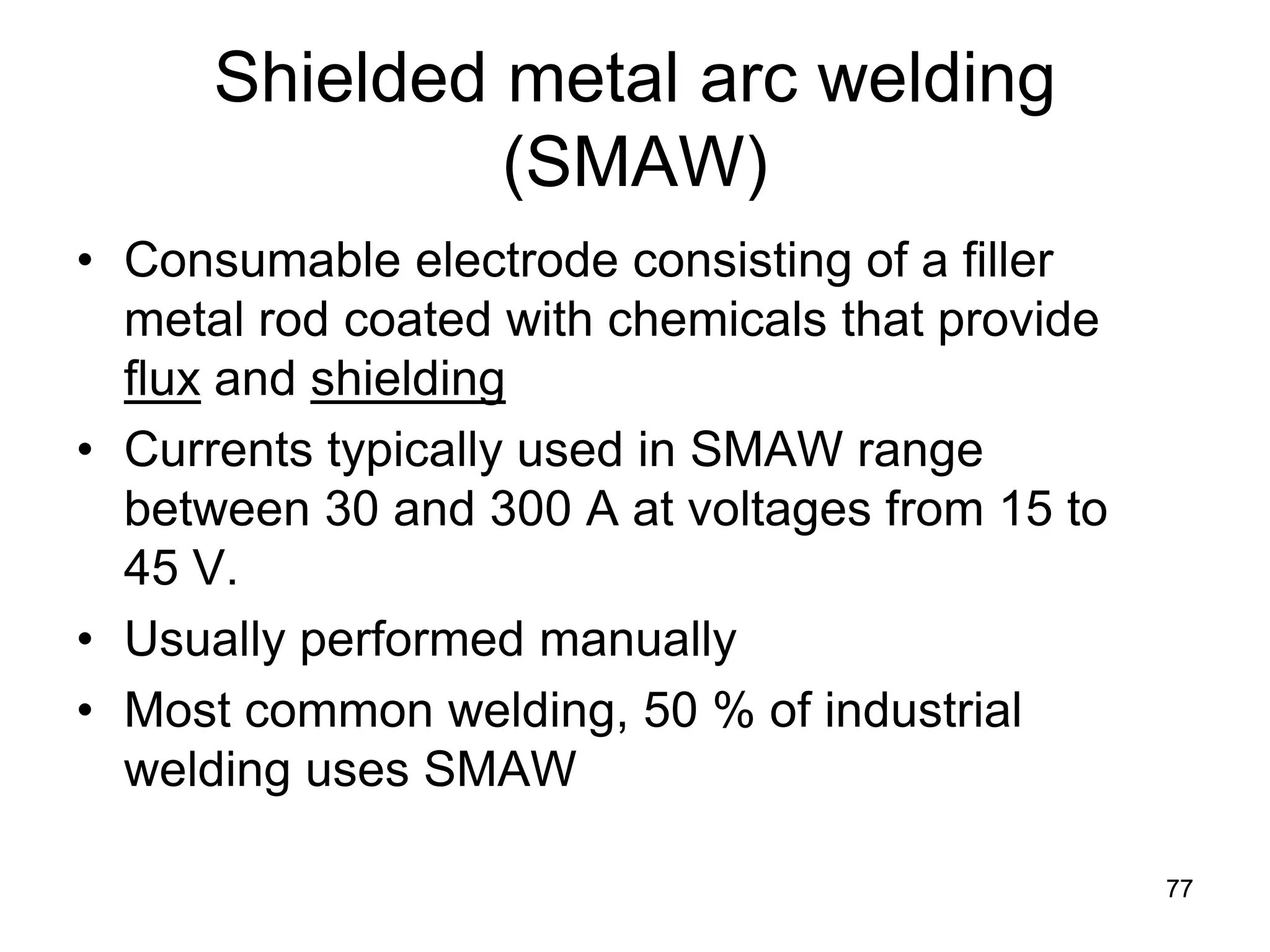 Shielded metal arc welding (SMAW) 
• 
Consumable electrode consisting of a filler metal rod coated with chemicals that provide flux and shielding 
• 
Currents typically used in SMAW range between 30 and 300 A at voltages from 15 to 45 V. 
• 
Usually performed manually 
• 
Most common welding, 50 % of industrial welding uses SMAW 
77 
 