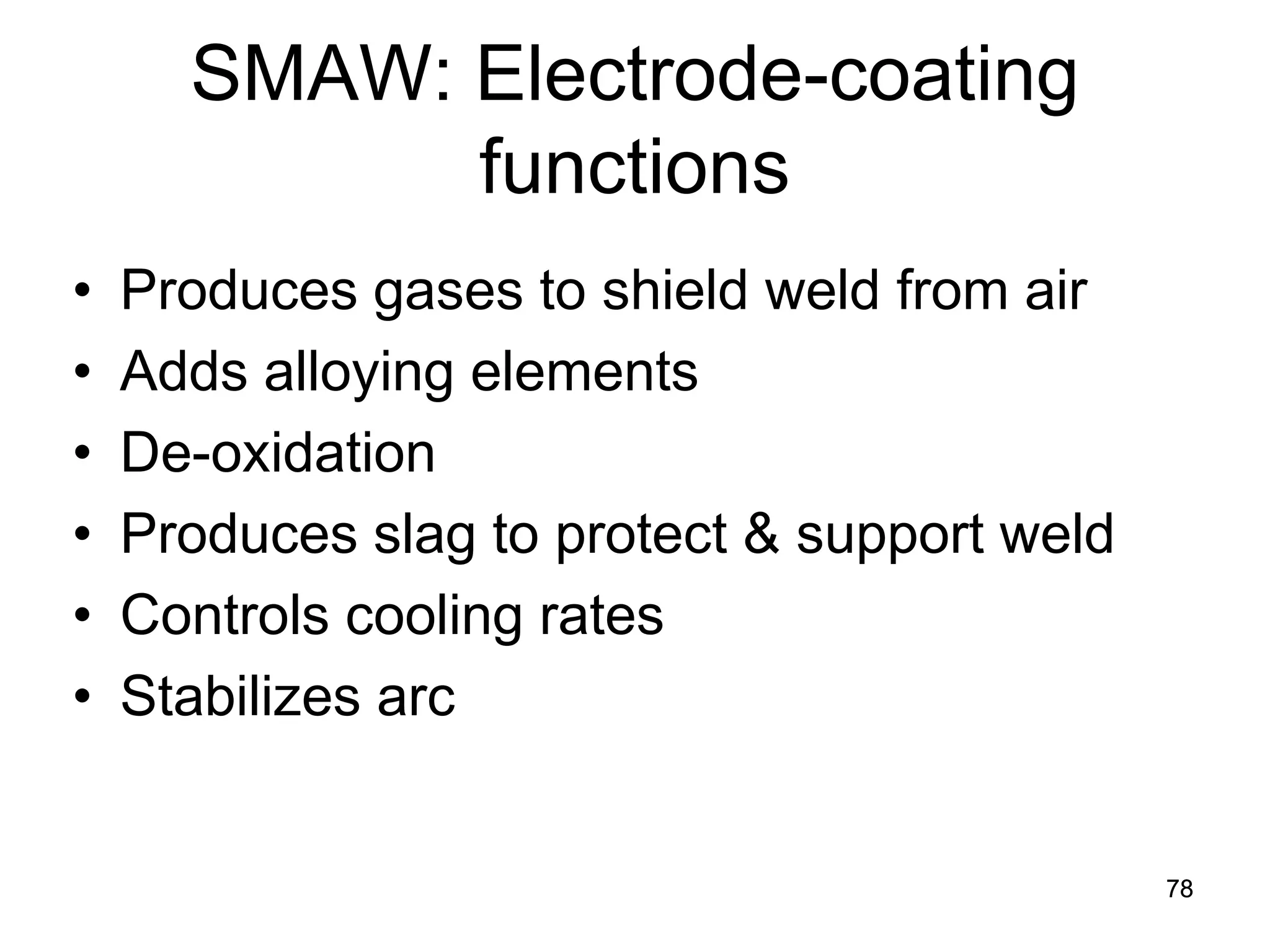 SMAW: Electrode-coating functions 
• 
Produces gases to shield weld from air 
• 
Adds alloying elements 
• 
De-oxidation 
• 
Produces slag to protect & support weld 
• 
Controls cooling rates 
• 
Stabilizes arc 
78 
 