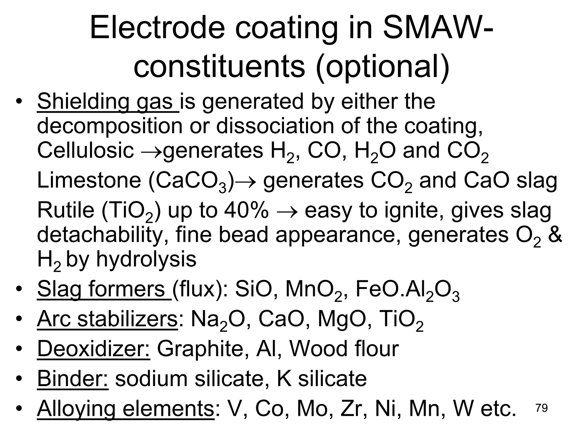 Electrode coating in SMAW- constituents (optional) 
• 
Shielding gas is generated by either the decomposition or dissociation of the coating, Cellulosic →generates H2, CO, H2O and CO2 
Limestone (CaCO3)→ generates CO2 and CaO slag 
Rutile (TiO2) up to 40% → easy to ignite, gives slag detachability, fine bead appearance, generates O2 & H2 by hydrolysis 
• 
Slag formers (flux): SiO, MnO2, FeO.Al2O3 
• 
Arc stabilizers: Na2O, CaO, MgO, TiO2 
• 
Deoxidizer: Graphite, Al, Wood flour 
• 
Binder: sodium silicate, K silicate 
• 
Alloying elements: V, Co, Mo, Zr, Ni, Mn, W etc. 
79 
 