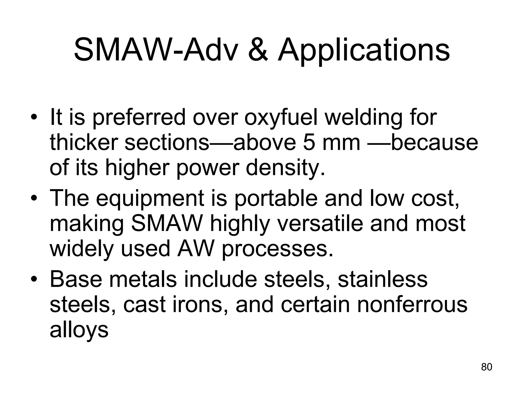 SMAW-Adv & Applications 
• 
It is preferred over oxyfuel welding for thicker sections—above 5 mm —because of its higher power density. 
• 
The equipment is portable and low cost, making SMAW highly versatile and most widely used AW processes. 
• 
Base metals include steels, stainless steels, cast irons, and certain nonferrous alloys 
80 
 