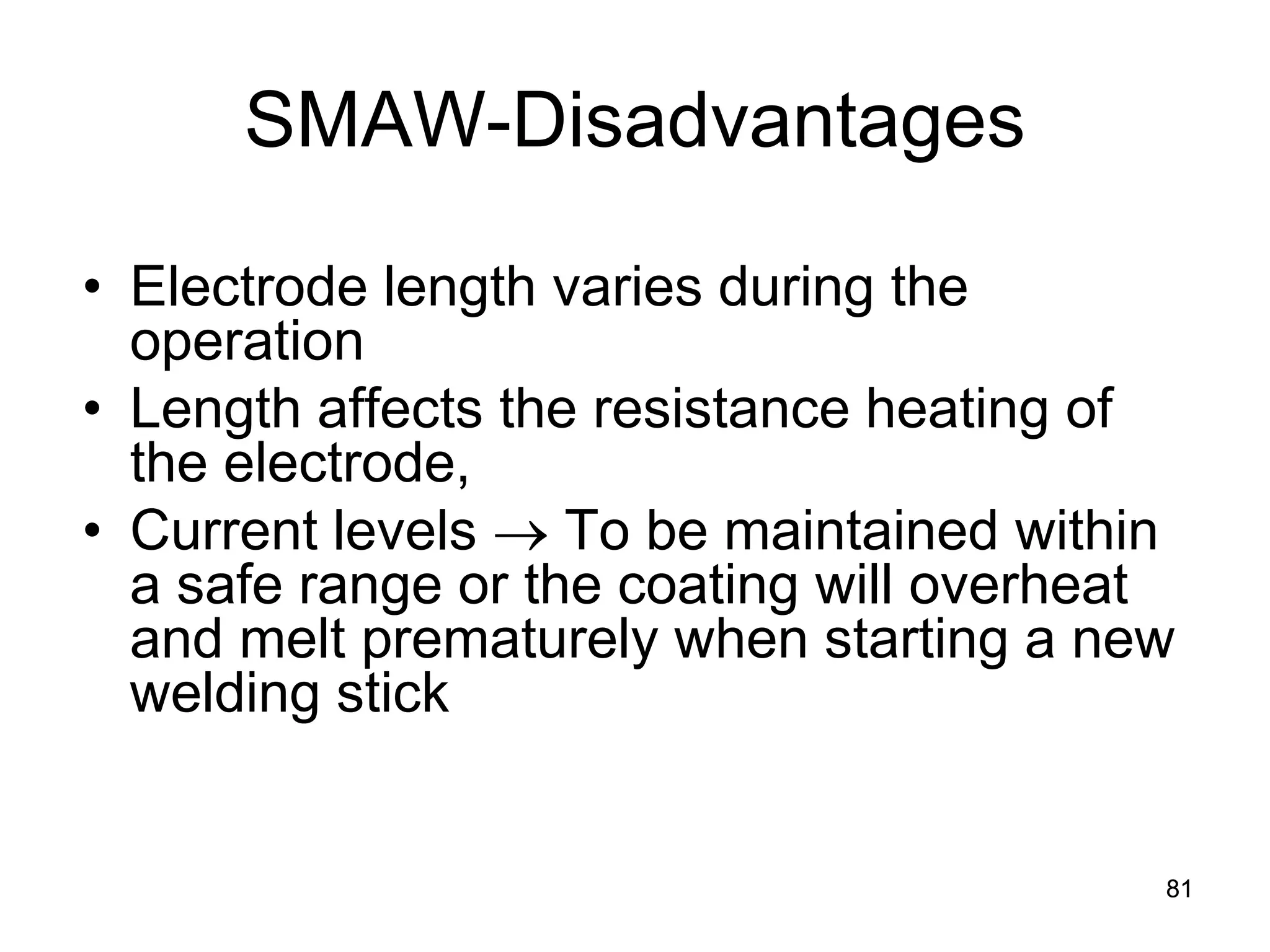 SMAW-Disadvantages 
• 
Electrode length varies during the operation 
• 
Length affects the resistance heating of the electrode, 
• 
Current levels → To be maintained within a safe range or the coating will overheat and melt prematurely when starting a new welding stick 
81 
 