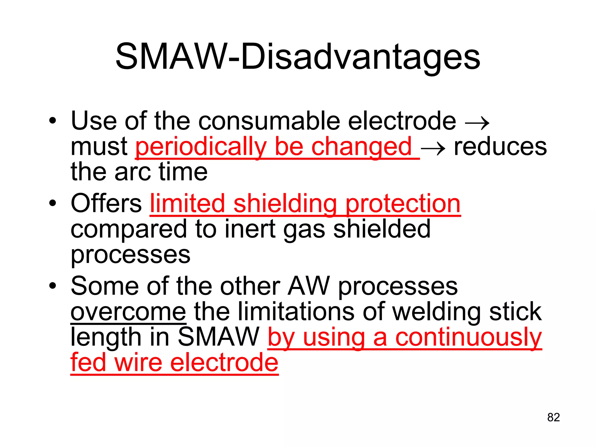 SMAW-Disadvantages 
• 
Use of the consumable electrode → must periodically be changed → reduces the arc time 
• 
Offers limited shielding protection compared to inert gas shielded processes 
• 
Some of the other AW processes overcome the limitations of welding stick length in SMAW by using a continuously fed wire electrode 
82 
 