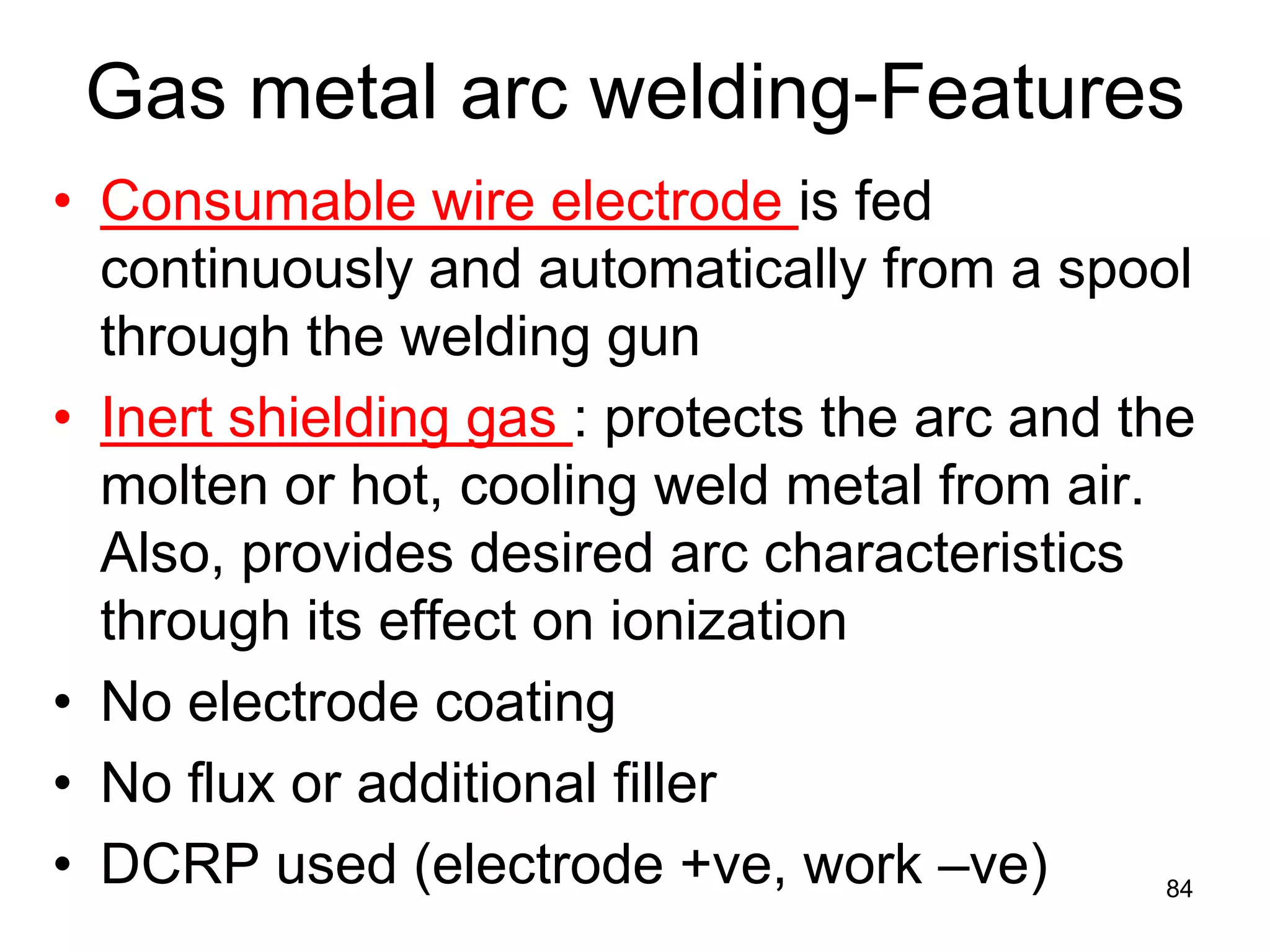 • 
Consumable wire electrode is fed continuously and automatically from a spool through the welding gun 
• 
Inert shielding gas : protects the arc and the molten or hot, cooling weld metal from air. Also, provides desired arc characteristics through its effect on ionization 
• 
No electrode coating 
• 
No flux or additional filler 
• 
DCRP used (electrode +ve, work –ve) 
84 
Gas metal arc welding-Features  
