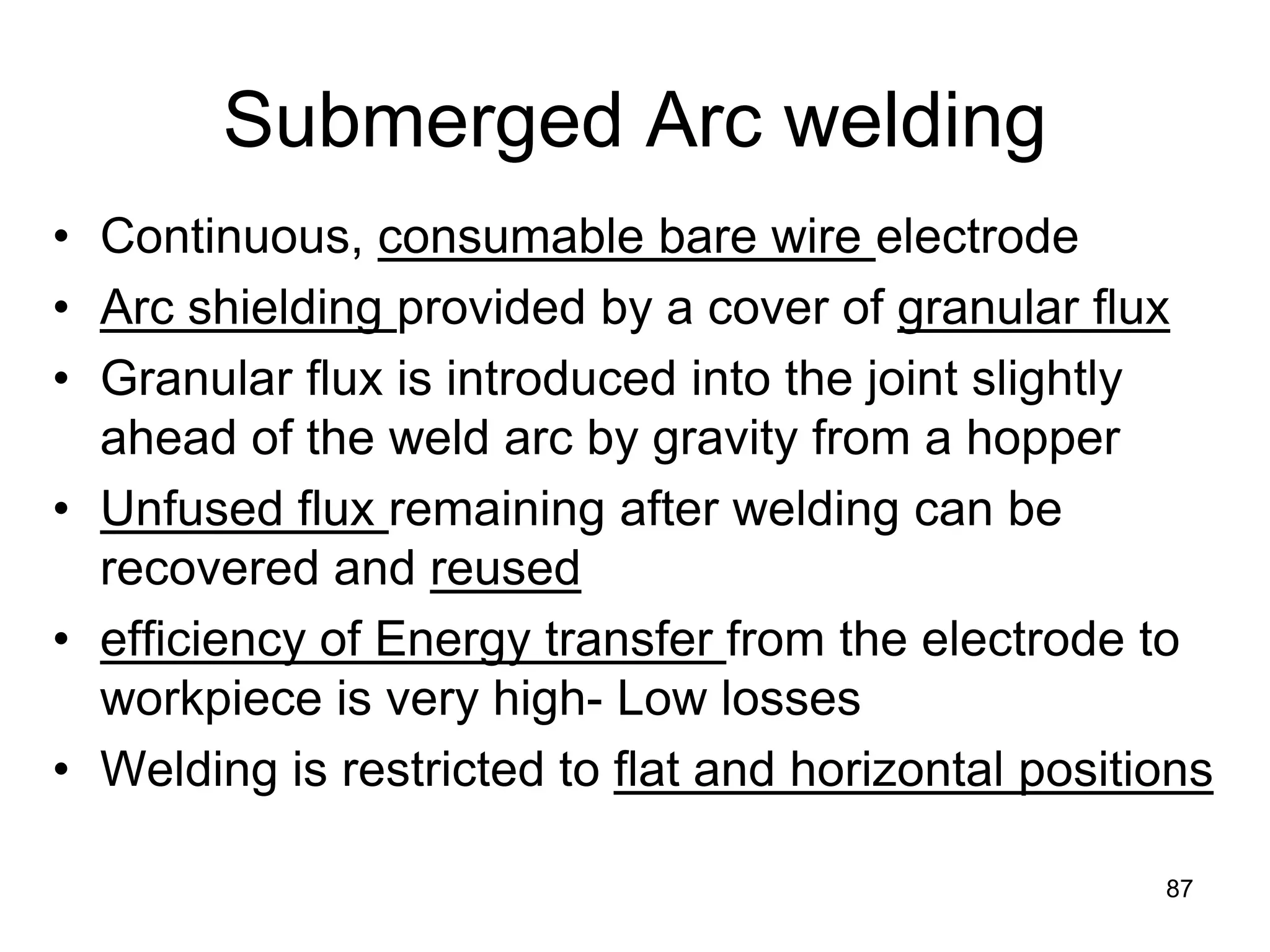 Submerged Arc welding 
• 
Continuous, consumable bare wire electrode 
• 
Arc shielding provided by a cover of granular flux 
• 
Granular flux is introduced into the joint slightly ahead of the weld arc by gravity from a hopper 
• 
Unfused flux remaining after welding can be recovered and reused 
• 
efficiency of Energy transfer from the electrode to workpiece is very high- Low losses 
• 
Welding is restricted to flat and horizontal positions 
87  