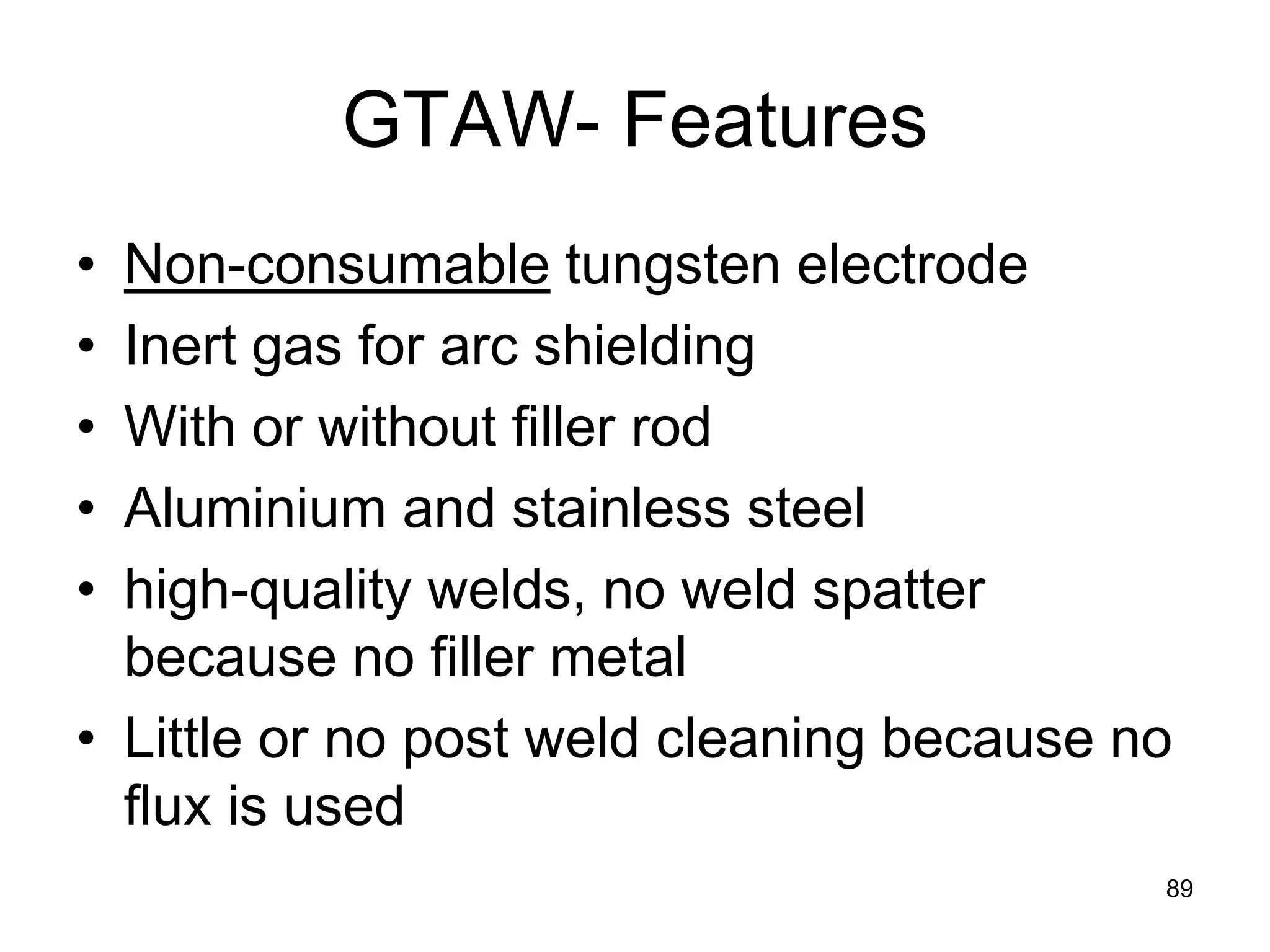 GTAW- Features 
• 
Non-consumable tungsten electrode 
• 
Inert gas for arc shielding 
• 
With or without filler rod 
• 
Aluminium and stainless steel 
• 
high-quality welds, no weld spatter because no filler metal 
• 
Little or no post weld cleaning because no flux is used 
89  