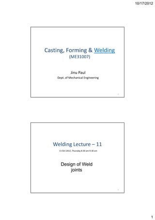 10/17/2012




Casting, Forming & Welding
Casting Forming & Welding
              (ME31007) 


                J u au
                Jinu Paul
    Dept. of Mechanical Engineering




                                             1




   Welding ecture
   Welding Lecture – 11
     11 Oct 2012, Thursday 8.30 am‐9.30 am




      Design of Weld
          joints



                                             2




                                                         1
 