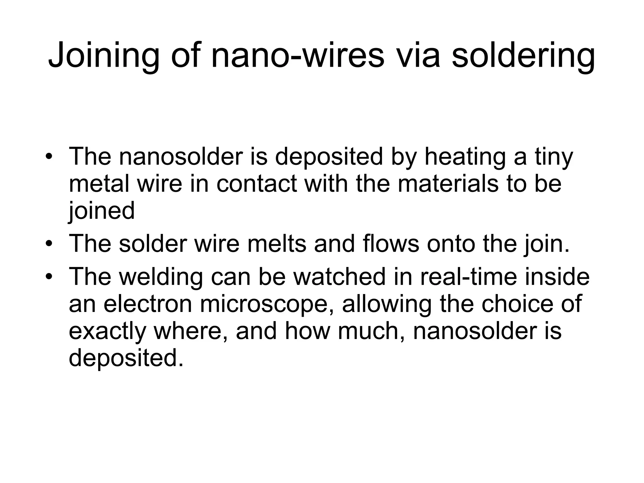 Joining of nano-wires via soldering
• The nanosolder is deposited by heating a tiny
metal wire in contact with the materials to be
joined
• The solder wire melts and flows onto the join.
• The welding can be watched in real-time inside
an electron microscope, allowing the choice of
exactly where, and how much, nanosolder is
deposited.
 