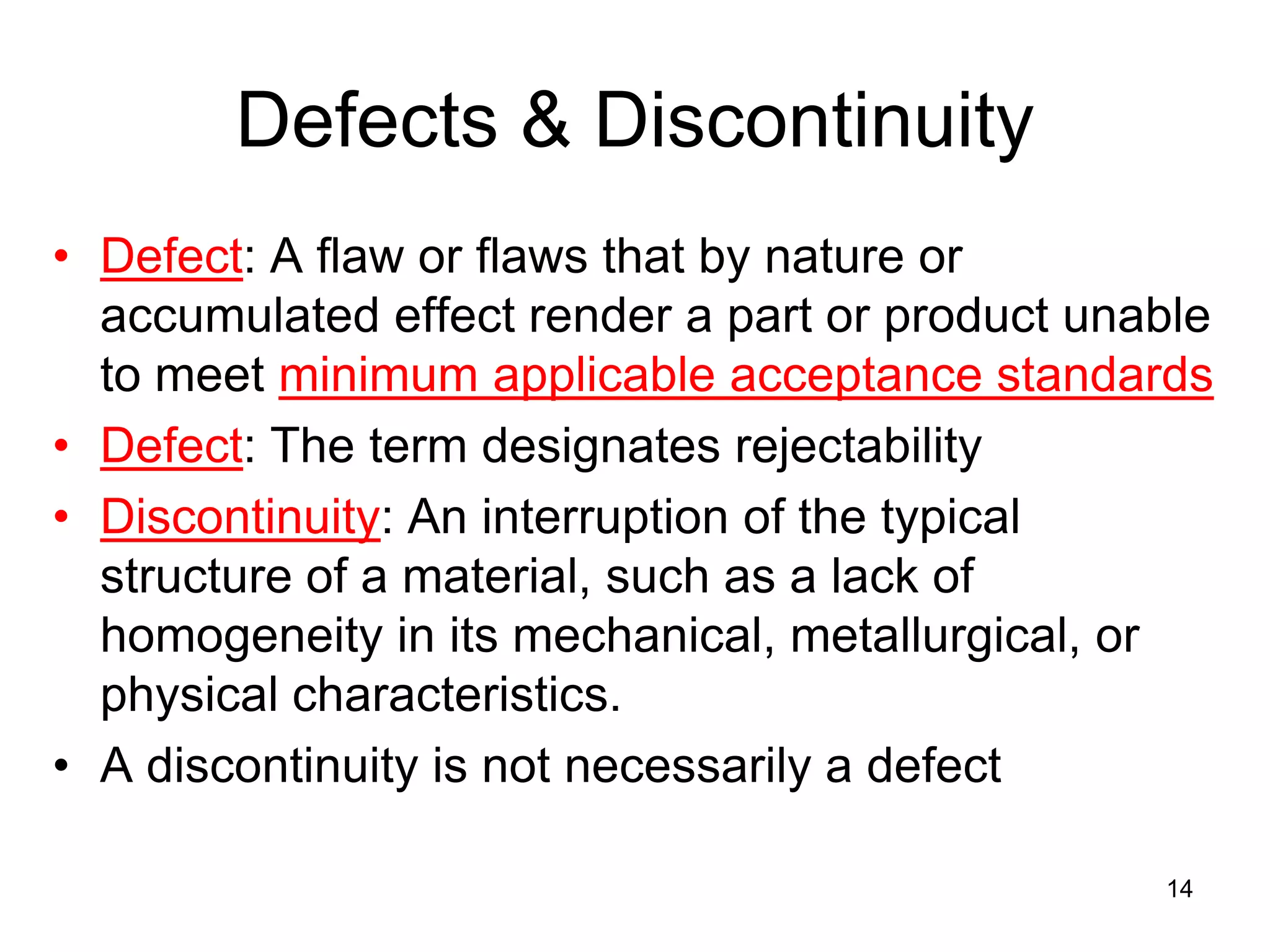 Defects & Discontinuity
• Defect: A flaw or flaws that by nature or
accumulated effect render a part or product unable
to meet minimum applicable acceptance standards
• Defect: The term designates rejectability
• Discontinuity: An interruption of the typical
structure of a material, such as a lack of
homogeneity in its mechanical, metallurgical, or
physical characteristics.
• A discontinuity is not necessarily a defect
14
 